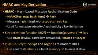 28
 HMAC = Hash-based Message Authentication Code
 HMAC(key, msg, hash_func)  hash
 Message hash mixed with a secret shared key
 Used for message integrity / authenticity / key derivation
 Key derivation function (KDF) == function(password)  key
 Use HKDF (HMAC-based key derivation), PBKDF2 or SCrypt
 PBKDF2, Bcrypt, Scrypt and Argon2 are modern KDFs
 Use a lot of iterations + a lot of memory  to make it slow
HMAC and Key Derivation
 