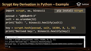 31
Scrypt Key Derivation in Python – Example
import scrypt, os, binascii
passwd = "p@$$w0rD~3"
salt = os.urandom(32)
print("Salt: ", binascii.hexlify(salt))
key = scrypt.hash(passwd, salt, 16384, 8, 1, 32)
print("Derived key:", binascii.hexlify(key))
pip install scrypt
 