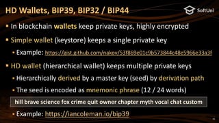 34
 In blockchain wallets keep private keys, highly encrypted
 Simple wallet (keystore) keeps a single private key
 Example: https://gist.github.com/nakov/53f869e01c9b573844c48e5966e33a3f
 HD wallet (hierarchical wallet) keeps multiple private keys
 Hierarchically derived by a master key (seed) by derivation path
 The seed is encoded as mnemonic phrase (12 / 24 words)
 Example: https://iancoleman.io/bip39
HD Wallets, BIP39, BIP32 / BIP44
hill brave science fox crime quit owner chapter myth vocal chat custom
 