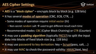 40
 AES is a "block cipher" – encrypts block by block (e.g. 128 bits)
 It has several modes of operation (CBC, ECB, CTR, …)
 Some modes of operation require initial vector (IV)
 Non-secret random salt  used to get different result each time
 Recommended modes: CBC (Cipher Block Chaining) or CTR (Counter)
 It may use a padding algorithm (typically PKCS7) to split the input
data into blocks of fixed block-size (e.g. 128 bits)
 It may use password to key derivation: key = Scrypt(pass, salt, …)
 It may use MAC to check the password validity: HMAC(text, key)
AES Cipher Settings
 