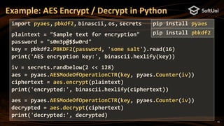41
Example: AES Encrypt / Decrypt in Python
import pyaes, pbkdf2, binascii, os, secrets
plaintext = "Sample text for encryption"
password = "s0m3p@$$w0rd"
key = pbkdf2.PBKDF2(password, 'some salt').read(16)
print('AES encryption key:', binascii.hexlify(key))
iv = secrets.randbelow(2 << 128)
aes = pyaes.AESModeOfOperationCTR(key, pyaes.Counter(iv))
ciphertext = aes.encrypt(plaintext)
print('encrypted:', binascii.hexlify(ciphertext))
aes = pyaes.AESModeOfOperationCTR(key, pyaes.Counter(iv))
decrypted = aes.decrypt(ciphertext)
print('decrypted:', decrypted)
pip install pyaes
pip install pbkdf2
 