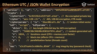 42
Ethereum UTC / JSON Wallet Encryption
{ "version": 3, "id": "…", "address": "b97e993872a9050c07f…ef195",
"Crypto": {
"ciphertext": "bc9215b2cd1571df…e3a1", // the encrypted private key
"cipher": "aes-128-ctr", // AES, 128-bit encryption, CTR mode
"cipherparams": { "iv": "2bac08cafc…8e" }, // random initial vector
"kdf": "scrypt", "kdfparams": {
"dklen": 32, // key length (256-bit key for AES encryption)
"salt": "7d48230c94b90c0301bf9f4…eba1", // random-generated salt
"n": 1024, // iterations count (CPU + memory cost factor)
"r": 8, // block size (affects CPU + memory)
"p": 1 // parallelization factor (threads count)
},
"mac": "e3cd7ea4e3ceb0e9a…0564" // msg integrity key (password check)
} } Learn more at: https://github.com/ethers-io/ethers.js/blob/master/wallet/secret-storage.js#L288
 