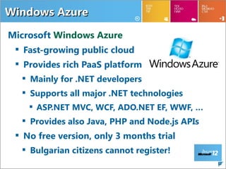 Windows Azure

Microsoft Windows Azure
  Fast-growing public cloud
  Provides rich PaaS platform
   Mainly for .NET developers
   Supports all major .NET technologies
     ASP.NET MVC, WCF, ADO.NET EF, WWF, …
   Provides also Java, PHP and Node.js APIs
  No free version, only 3 months trial
   Bulgarian citizens cannot register!
                                               12
 