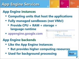 App Engine Services
App Engine instances
  Computing units that host the applications
  Fully managed sandboxes (not VMs!)
    Provide CPU + RAM + storage +
     language runtime
  appengine.google.com

App Engine backends
  Like the App Engine instances
    But provides higher computing resources
  Used for background processing
                                                22
 
