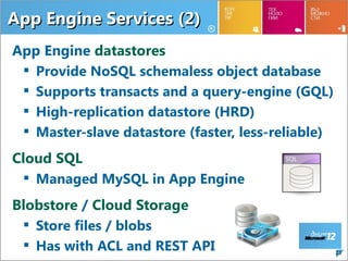 App Engine Services (2)
App Engine datastores
  Provide NoSQL schemaless object database
  Supports transacts and a query-engine (GQL)
  High-replication datastore (HRD)
  Master-slave datastore (faster, less-reliable)
Cloud SQL
  Managed MySQL in App Engine
Blobstore / Cloud Storage
  Store files / blobs
  Has with ACL and REST API                        23
 