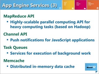 App Engine Services (3)

MapReduce API
  Highly-scalable parallel computing API for
   heavy computing tasks (based on Hadoop)
Channel API
  Push notifications for JavaScript applications
Task Queues
  Services for execution of background work
Memcache
  Distributed in-memory data cache
                                                    24
 