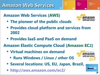 Amazon Web Services
Amazon Web Services (AWS)
  The pioneer of the public clouds
  Provides cloud platform and services from
   2002
  Provides IaaS and PaaS on demand
Amazon Elastic Compute Cloud (Amazon EC2)
  Virtual machines on demand
    Runs Windows / Linux / other OS
  Several locations: US, EU, Japan, Brazil, …
  http://aws.amazon.com/ec2/                    28
 