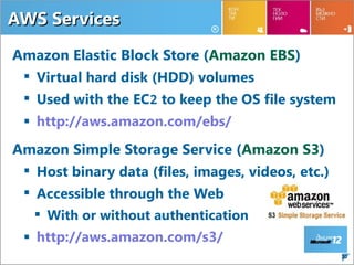 AWS Services

Amazon Elastic Block Store (Amazon EBS)
  Virtual hard disk (HDD) volumes
  Used with the EC2 to keep the OS file system
  http://aws.amazon.com/ebs/
Amazon Simple Storage Service (Amazon S3)
  Host binary data (files, images, videos, etc.)
  Accessible through the Web
    With or without authentication
  http://aws.amazon.com/s3/
                                                    30
 