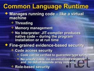 Common Language RuntimeCommon Language Runtime
 Manages running code – like a virtualManages running code – like a virtual
machinemachine
 ThreadingThreading
 Memory managementMemory management
 No interpreter: JIT-compiler producesNo interpreter: JIT-compiler produces
native code – during the programnative code – during the program
installation or at run timeinstallation or at run time
 Fine-grained evidence-based securityFine-grained evidence-based security
 Code access securityCode access security
 Code can be verified to guarantee type safetyCode can be verified to guarantee type safety
 No unsafe casts, no un-initialized variablesNo unsafe casts, no un-initialized variables
and no out-of-bounds array indexingand no out-of-bounds array indexing
 Role-based securityRole-based security
 