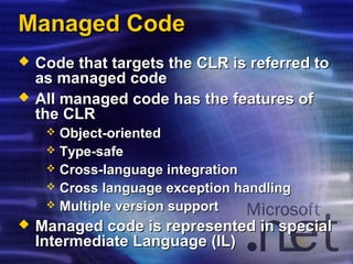 Managed CodeManaged Code
 Code that targets the CLR is referred toCode that targets the CLR is referred to
as managed codeas managed code
 All managed code has the features ofAll managed code has the features of
the CLRthe CLR
 Object-orientedObject-oriented
 Type-safeType-safe
 Cross-language integrationCross-language integration
 Cross language exception handlingCross language exception handling
 Multiple version supportMultiple version support
 Managed code is represented in specialManaged code is represented in special
Intermediate Language (IL)Intermediate Language (IL)
 