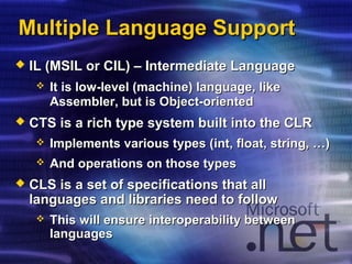 Multiple Language SupportMultiple Language Support
 IL (MSIL or CIL) – Intermediate LanguageIL (MSIL or CIL) – Intermediate Language
 It is low-level (machine) language, likeIt is low-level (machine) language, like
Assembler, but is Object-orientedAssembler, but is Object-oriented
 CTS is a rich type system built into the CLRCTS is a rich type system built into the CLR
 Implements various types (Implements various types (intint, float, string, …), float, string, …)
 And operations on those typesAnd operations on those types
 CLS is a set of specifications that allCLS is a set of specifications that all
languages and libraries need to followlanguages and libraries need to follow
 This will ensure interoperability betweenThis will ensure interoperability between
languageslanguages
 
