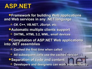Framework for building Web applicationsFramework for building Web applications
and Web services in any .NET languageand Web services in any .NET language
 C#, C++, VB.NET,C#, C++, VB.NET, JScriptJScript, etc., etc.
Automatic multiple clients supportAutomatic multiple clients support
 DHTML, HTML 3.2, WML, small devicesDHTML, HTML 3.2, WML, small devices
Compilation of ASP.NET Web applicationsCompilation of ASP.NET Web applications
into .NET assembliesinto .NET assemblies
 Cached the first time when calledCached the first time when called
 All subsequent calls use the cached versionAll subsequent calls use the cached version
Separation of code and contentSeparation of code and content
 Developers and designers can work independentlyDevelopers and designers can work independently
ASP.NETASP.NET
 