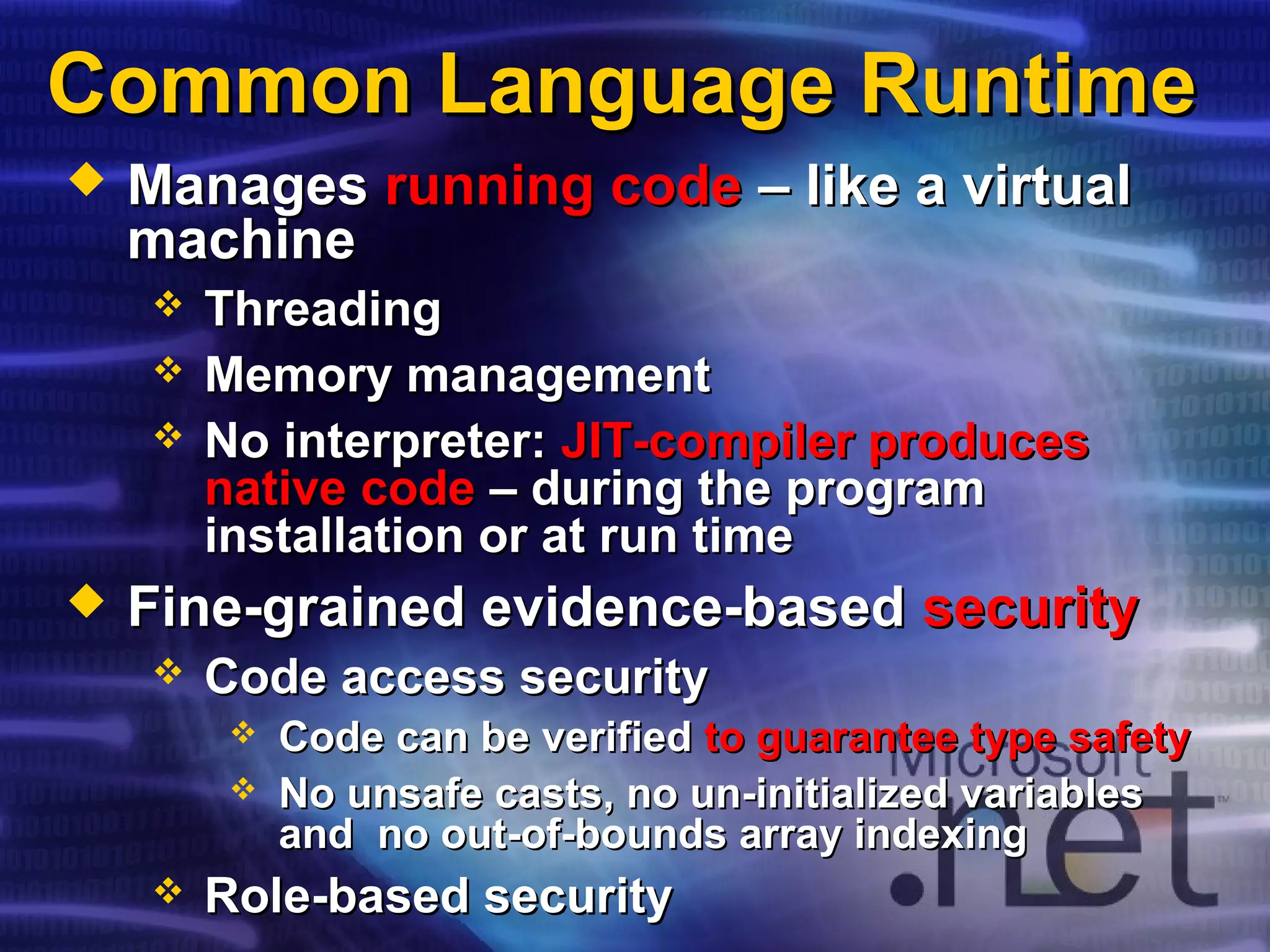 Common Language RuntimeCommon Language Runtime
 ManagesManages running coderunning code – like a virtual– like a virtual
machinemachine
 ThreadingThreading
 Memory managementMemory management
 No interpreter:No interpreter: JIT-compiler producesJIT-compiler produces
native codenative code – during the program– during the program
installation or at run timeinstallation or at run time
 Fine-grained evidence-basedFine-grained evidence-based securitysecurity
 Code access securityCode access security
 Code can be verifiedCode can be verified to guarantee type safetyto guarantee type safety
 No unsafe casts, no un-initialized variablesNo unsafe casts, no un-initialized variables
and no out-of-bounds array indexingand no out-of-bounds array indexing
 Role-based securityRole-based security
 