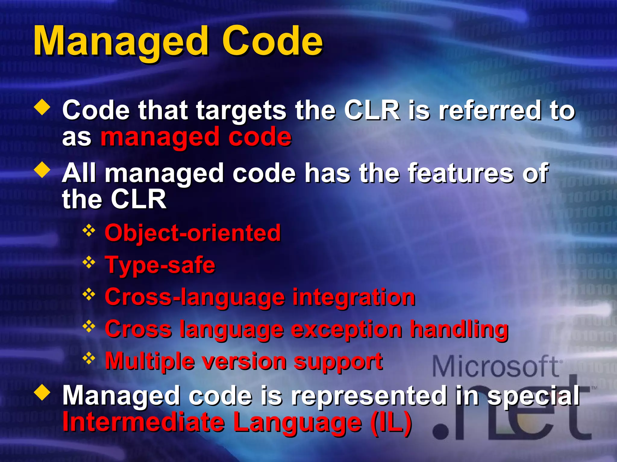Managed CodeManaged Code
 Code that targets the CLR is referred toCode that targets the CLR is referred to
asas managed codemanaged code
 All managed code has the features ofAll managed code has the features of
the CLRthe CLR
 Object-orientedObject-oriented
 Type-safeType-safe
 Cross-language integrationCross-language integration
 Cross language exception handlingCross language exception handling
 Multiple version supportMultiple version support
 Managed code is represented in specialManaged code is represented in special
Intermediate Language (IL)Intermediate Language (IL)
 