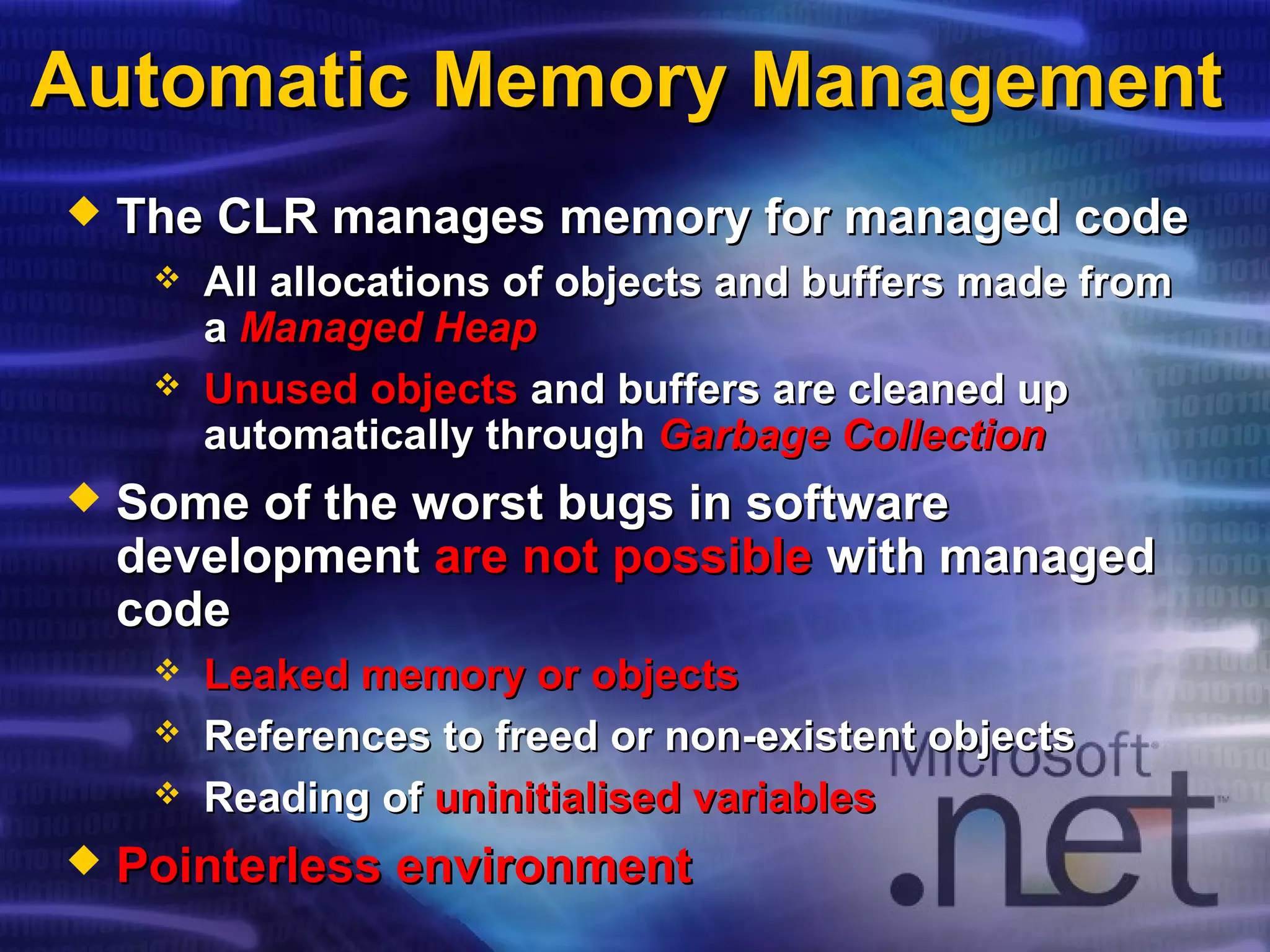 Automatic Memory ManagementAutomatic Memory Management
 The CLR manages memory for managed codeThe CLR manages memory for managed code
 All allocations of objects and buffers made fromAll allocations of objects and buffers made from
aa Managed HeapManaged Heap
 Unused objectsUnused objects and buffers are cleaned upand buffers are cleaned up
automatically throughautomatically through Garbage CollectionGarbage Collection
 Some of the worst bugs in softwareSome of the worst bugs in software
developmentdevelopment are not possibleare not possible with managedwith managed
codecode
 Leaked memory or objectsLeaked memory or objects
 References to freed or non-existent objectsReferences to freed or non-existent objects
 Reading ofReading of uninitialised variablesuninitialised variables
 PointerlessPointerless environmentenvironment
 