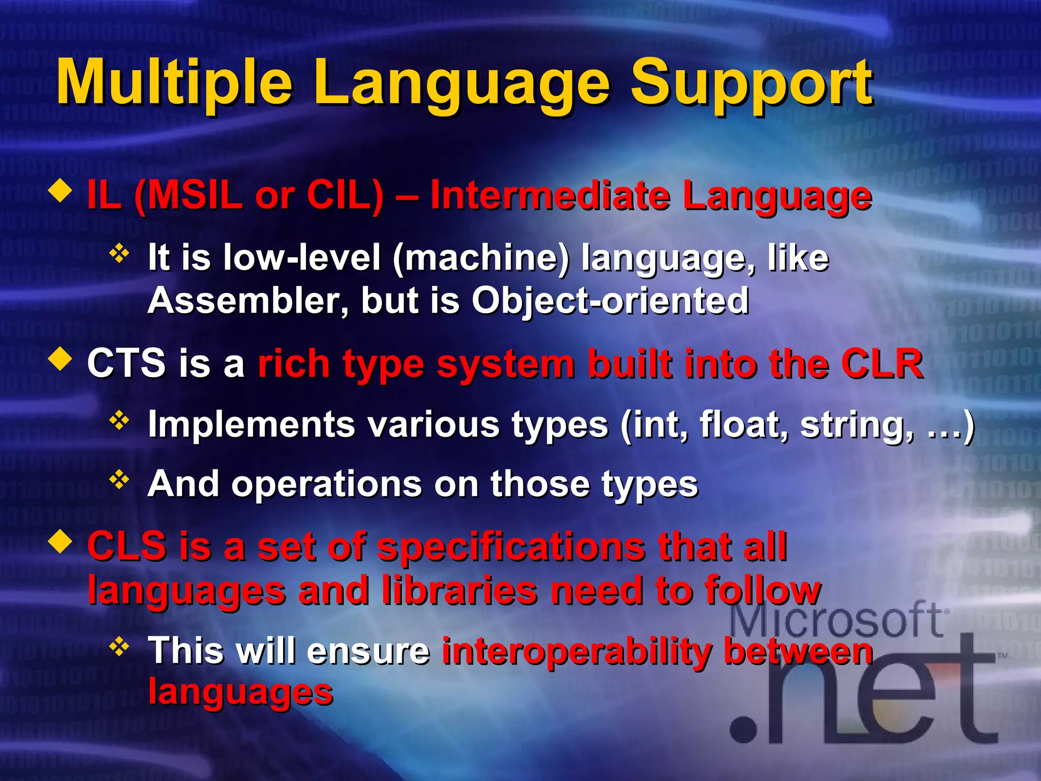 Multiple Language SupportMultiple Language Support
 IL (MSIL or CIL) – Intermediate LanguageIL (MSIL or CIL) – Intermediate Language
 It is low-level (machine) language, likeIt is low-level (machine) language, like
Assembler, but is Object-orientedAssembler, but is Object-oriented
 CTS is aCTS is a rich type system built into the CLRrich type system built into the CLR
 Implements various types (Implements various types (intint, float, string, …), float, string, …)
 And operations on those typesAnd operations on those types
 CLS is a set of specifications that allCLS is a set of specifications that all
languages and libraries need to followlanguages and libraries need to follow
 This will ensureThis will ensure interoperability betweeninteroperability between
languageslanguages
 