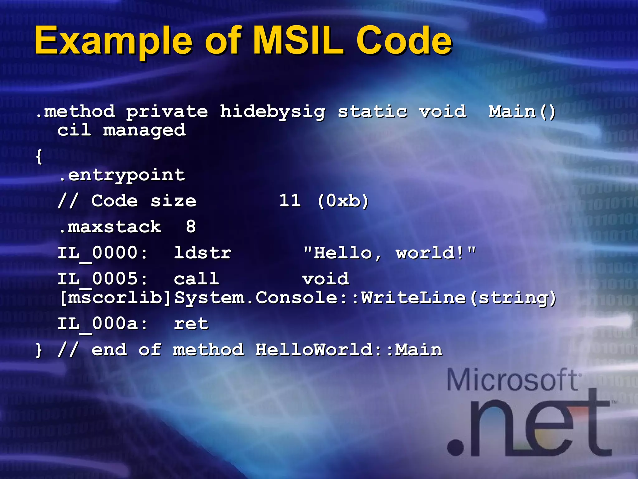 Example of MSIL CodeExample of MSIL Code
.method private hidebysig static void Main().method private hidebysig static void Main()
cil managedcil managed
{{
.entrypoint.entrypoint
// Code size 11 (0xb)// Code size 11 (0xb)
.maxstack 8.maxstack 8
IL_0000: ldstr "Hello, world!"IL_0000: ldstr "Hello, world!"
IL_0005: call voidIL_0005: call void
[mscorlib]System.Console::WriteLine(string)[mscorlib]System.Console::WriteLine(string)
IL_000a: retIL_000a: ret
} // end of method HelloWorld::Main} // end of method HelloWorld::Main
 