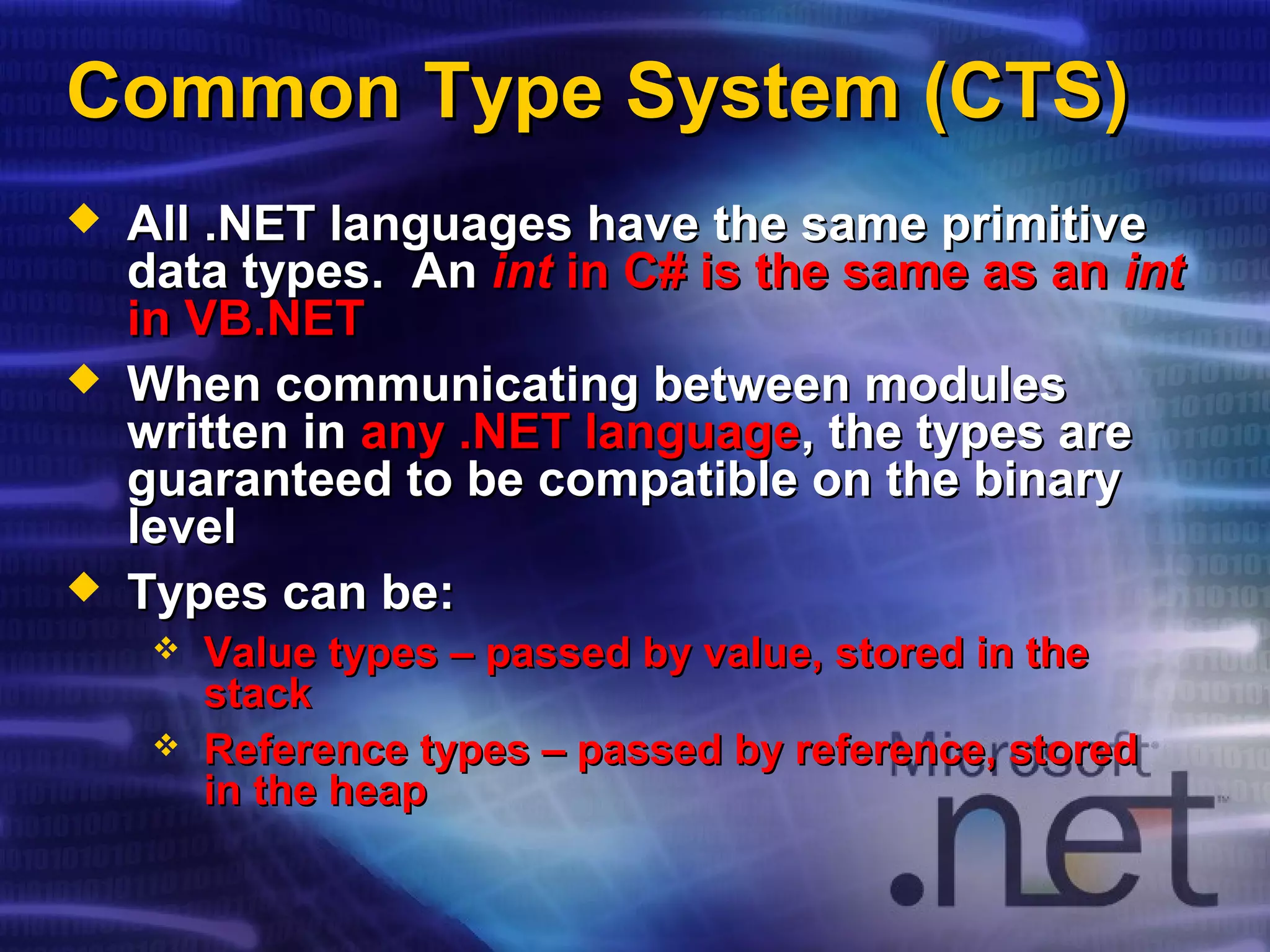 Common Type System (CTS)Common Type System (CTS)
 All .NET languages have the same primitiveAll .NET languages have the same primitive
data types. Andata types. An intint in C# is the same as anin C# is the same as an intint
in VB.NETin VB.NET
 When communicating between modulesWhen communicating between modules
written inwritten in any .NET languageany .NET language, the types are, the types are
guaranteed to be compatible on the binaryguaranteed to be compatible on the binary
levellevel
 Types can be:Types can be:
 Value types – passed by value, stored in theValue types – passed by value, stored in the
stackstack
 Reference types – passed by reference, storedReference types – passed by reference, stored
in the heapin the heap
 