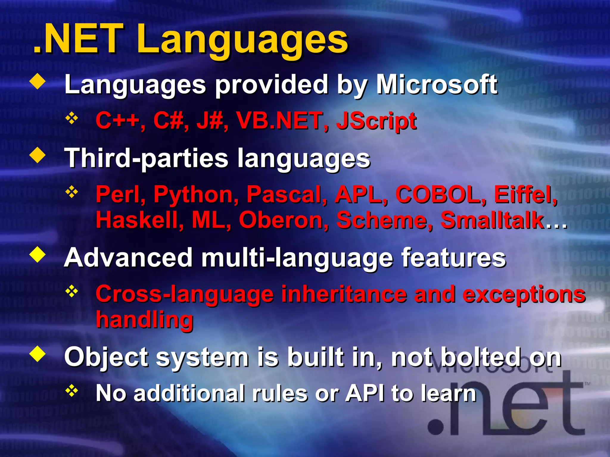 .NET Languages.NET Languages
 Languages provided by MicrosoftLanguages provided by Microsoft
 C++, C#, J#, VB.NET,C++, C#, J#, VB.NET, JScriptJScript
 Third-parties languagesThird-parties languages
 Perl, Python, Pascal, APL, COBOL, Eiffel,Perl, Python, Pascal, APL, COBOL, Eiffel,
Haskell, ML, Oberon, Scheme, SmalltalkHaskell, ML, Oberon, Scheme, Smalltalk……
 Advanced multi-language featuresAdvanced multi-language features
 Cross-language inheritance and exceptionsCross-language inheritance and exceptions
handlinghandling
 Object system is built in, not bolted onObject system is built in, not bolted on
 No additional rules or API to learnNo additional rules or API to learn
 
