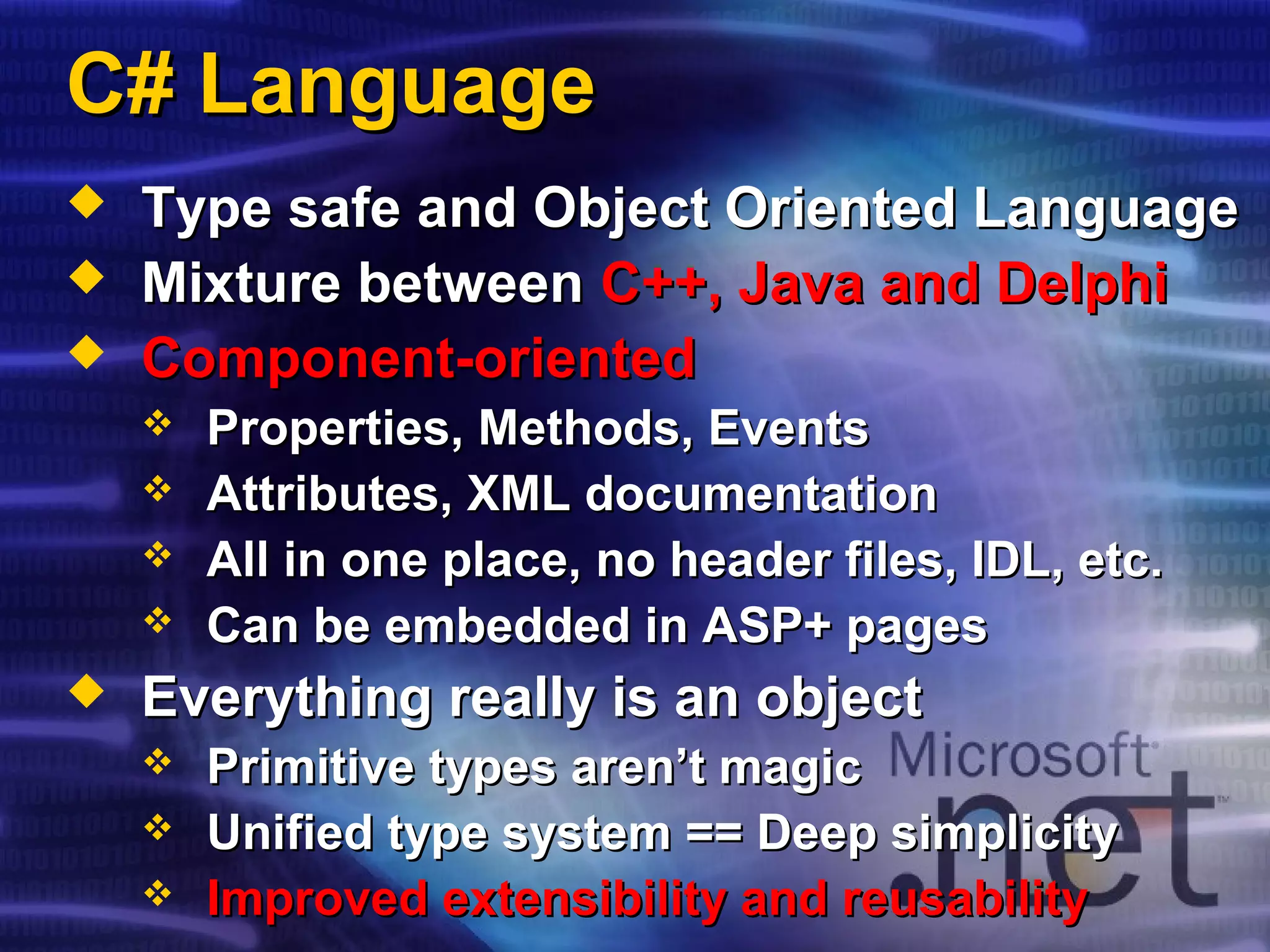 C# LanguageC# Language
 Type safe and Object Oriented LanguageType safe and Object Oriented Language
 Mixture betweenMixture between C++, Java and DelphiC++, Java and Delphi
 Component-orientedComponent-oriented
 Properties, Methods, EventsProperties, Methods, Events
 Attributes, XML documentationAttributes, XML documentation
 All in one place, no header files, IDL, etc.All in one place, no header files, IDL, etc.
 Can be embedded in ASP+ pagesCan be embedded in ASP+ pages
 Everything really is an objectEverything really is an object
 Primitive types aren’t magicPrimitive types aren’t magic
 Unified type system == Deep simplicityUnified type system == Deep simplicity
 Improved extensibility and reusabilityImproved extensibility and reusability
 