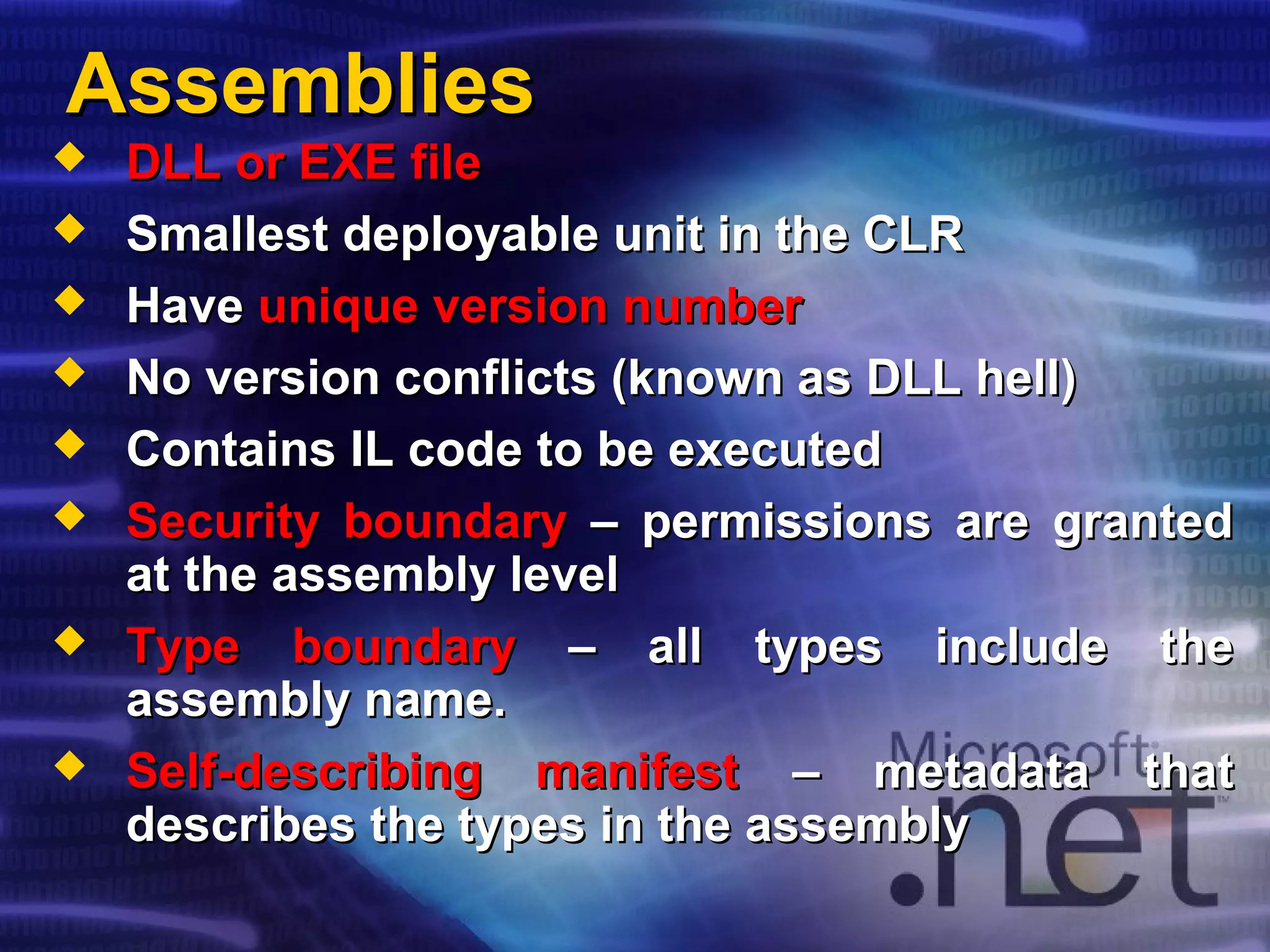 AssembliesAssemblies
 DLL or EXE fileDLL or EXE file
 Smallest deployable unit in the CLRSmallest deployable unit in the CLR
 HaveHave unique version numberunique version number
 No version conflicts (known as DLL hell)No version conflicts (known as DLL hell)
 Contains IL code to be executedContains IL code to be executed
 Security boundarySecurity boundary – permissions are granted– permissions are granted
at the assembly levelat the assembly level
 Type boundaryType boundary – all types include the– all types include the
assembly name.assembly name.
 Self-describing manifestSelf-describing manifest – metadata that– metadata that
describes the types in the assemblydescribes the types in the assembly
 