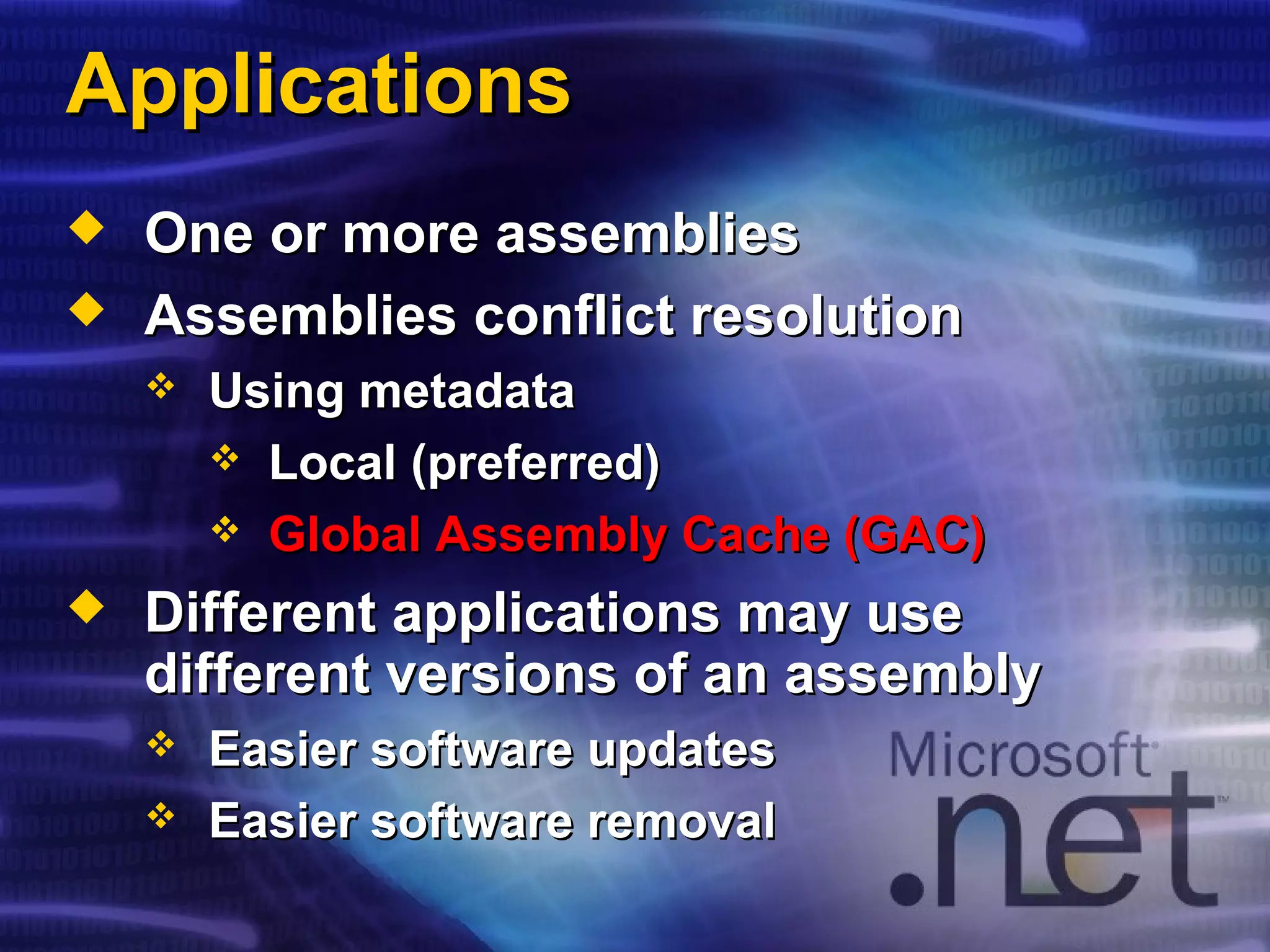 ApplicationsApplications
 One or more assembliesOne or more assemblies
 Assemblies conflict resolutionAssemblies conflict resolution
 Using metadataUsing metadata
 Local (preferred)Local (preferred)
 Global Assembly Cache (GAC)Global Assembly Cache (GAC)
 Different applications may useDifferent applications may use
different versions of an assemblydifferent versions of an assembly
 Easier software updatesEasier software updates
 Easier software removalEasier software removal
 