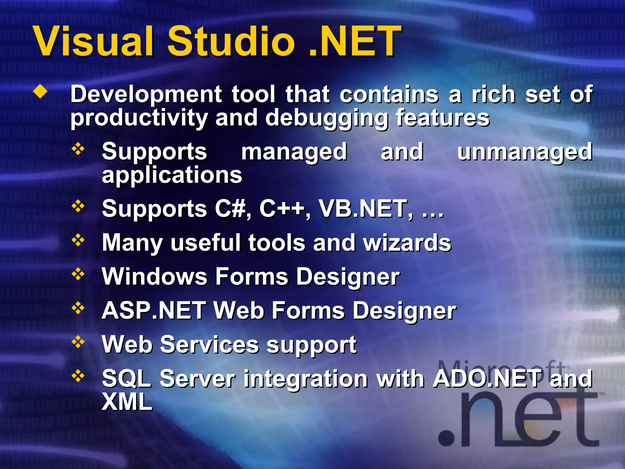 Visual Studio .NETVisual Studio .NET
 Development tool that contains a rich set ofDevelopment tool that contains a rich set of
productivity and debugging featuresproductivity and debugging features
 Supports managed and unmanagedSupports managed and unmanaged
applicationsapplications
 Supports C#, C++, VB.NET, …Supports C#, C++, VB.NET, …
 Many useful tools and wizardsMany useful tools and wizards
 Windows Forms DesignerWindows Forms Designer
 ASP.NET Web Forms DesignerASP.NET Web Forms Designer
 Web Services supportWeb Services support
 SQL Server integration with ADO.NET andSQL Server integration with ADO.NET and
XMLXML
 