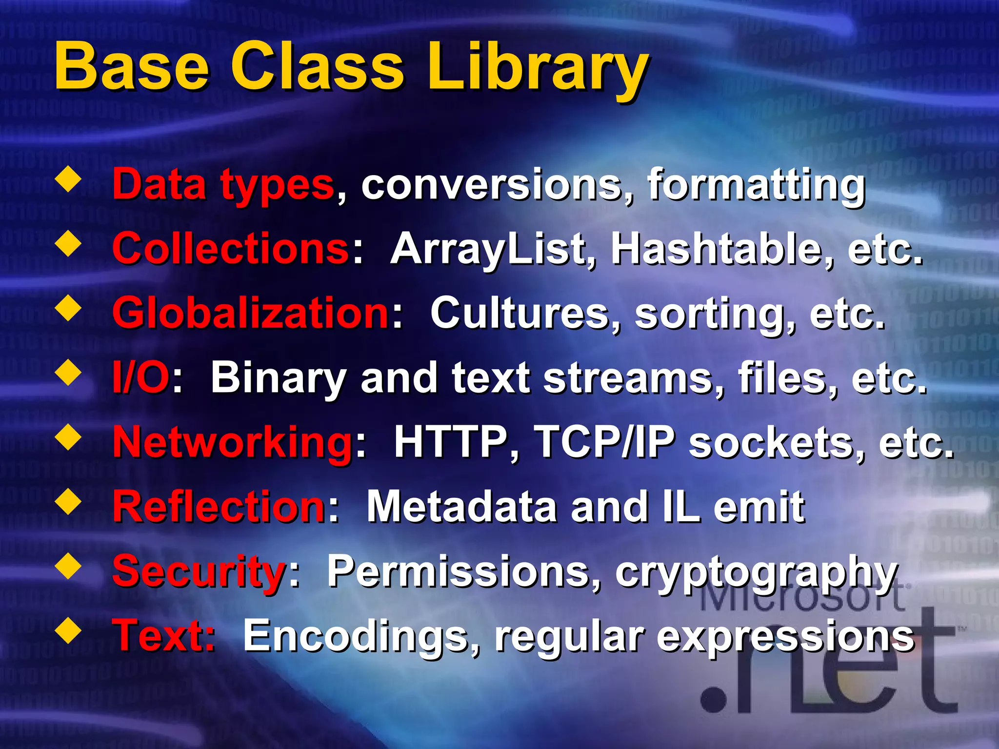 Base Class LibraryBase Class Library
 Data typesData types, conversions, formatting, conversions, formatting
 CollectionsCollections:: ArrayList, HashtableArrayList, Hashtable, etc., etc.
 GlobalizationGlobalization: Cultures, sorting, etc.: Cultures, sorting, etc.
 I/OI/O: Binary and text streams, files, etc.: Binary and text streams, files, etc.
 NetworkingNetworking: HTTP, TCP/IP sockets, etc.: HTTP, TCP/IP sockets, etc.
 ReflectionReflection: Metadata and IL emit: Metadata and IL emit
 SecuritySecurity: Permissions, cryptography: Permissions, cryptography
 Text:Text: Encodings, regular expressionsEncodings, regular expressions
 