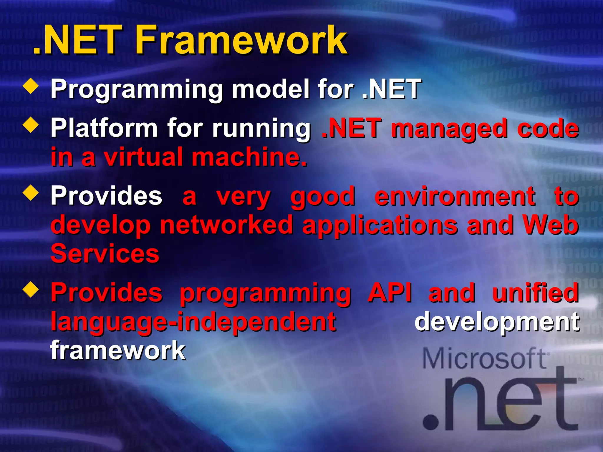 .NET Framework.NET Framework
 Programming model for .NETProgramming model for .NET
 Platform for runningPlatform for running .NET managed code.NET managed code
in a virtual machine.in a virtual machine.
 ProvidesProvides a very good environment toa very good environment to
develop networked applications and Webdevelop networked applications and Web
ServicesServices
 Provides programming API and unifiedProvides programming API and unified
language-independentlanguage-independent developmentdevelopment
frameworkframework
 