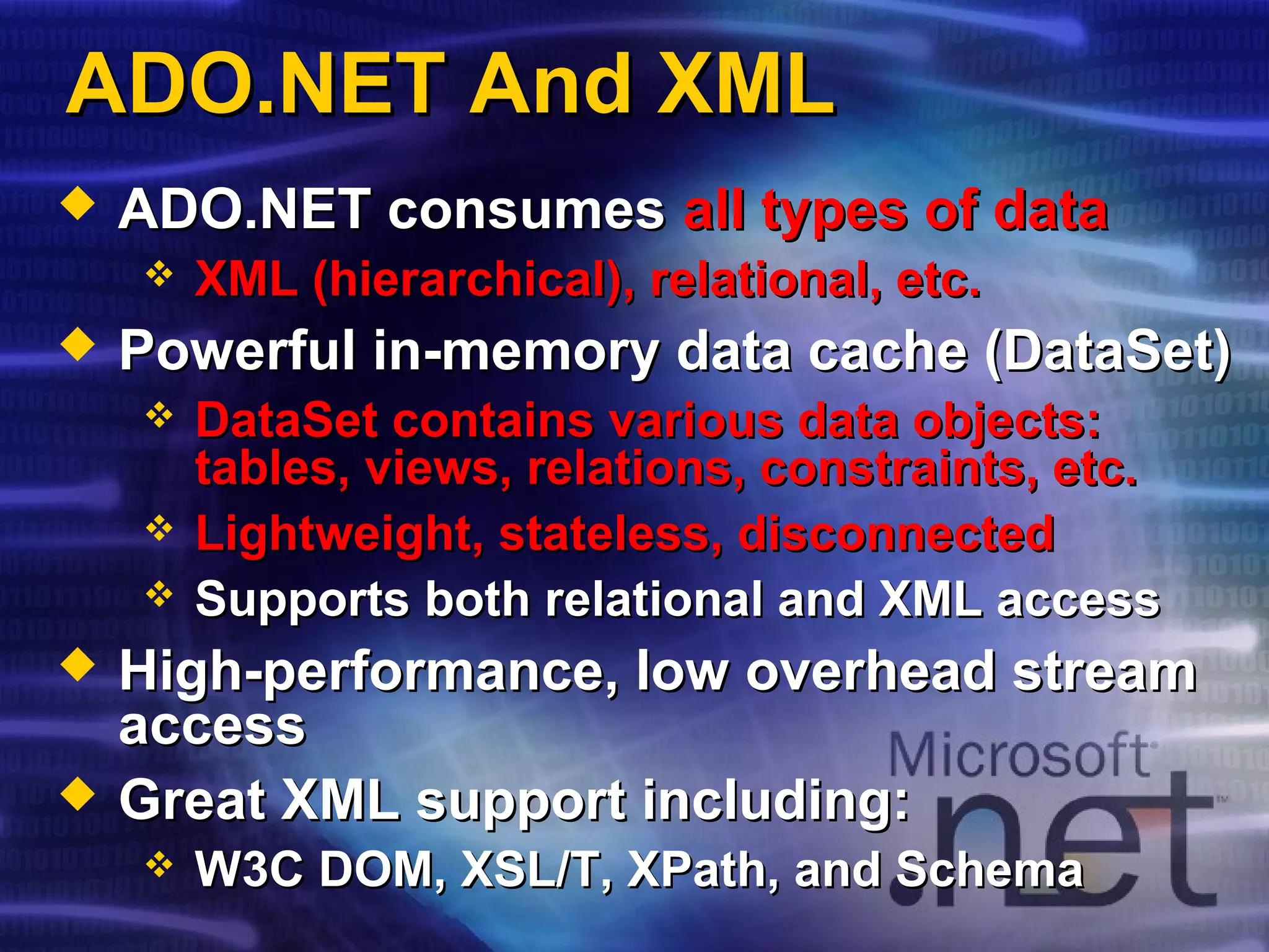 ADO.NET And XMLADO.NET And XML
 ADO.NET consumesADO.NET consumes all types of dataall types of data
 XML (hierarchical), relational, etc.XML (hierarchical), relational, etc.
 Powerful in-memory data cache (DataSet)Powerful in-memory data cache (DataSet)
 DataSet contains various data objects:DataSet contains various data objects:
tables, views, relations, constraints, etc.tables, views, relations, constraints, etc.
 Lightweight, stateless, disconnectedLightweight, stateless, disconnected
 Supports both relational and XML accessSupports both relational and XML access
 High-performance, low overhead streamHigh-performance, low overhead stream
accessaccess
 Great XML support including:Great XML support including:
 W3C DOM, XSL/T, XPath, and SchemaW3C DOM, XSL/T, XPath, and Schema
 