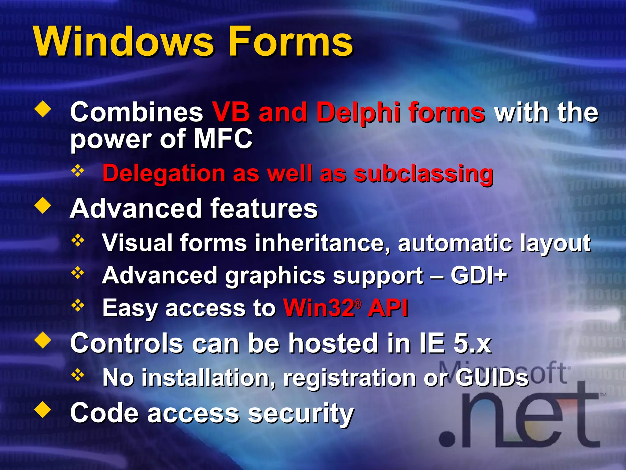 Windows FormsWindows Forms
 CombinesCombines VB and Delphi formsVB and Delphi forms with thewith the
power of MFCpower of MFC
 Delegation as well as subclassingDelegation as well as subclassing
 Advanced featuresAdvanced features
 Visual forms inheritance, automatic layoutVisual forms inheritance, automatic layout
 Advanced graphics support – GDI+Advanced graphics support – GDI+
 Easy access toEasy access to Win32Win32®®
APIAPI
 Controls can be hosted in IE 5.xControls can be hosted in IE 5.x
 No installation, registration orNo installation, registration or GUIDsGUIDs
 Code access securityCode access security
 