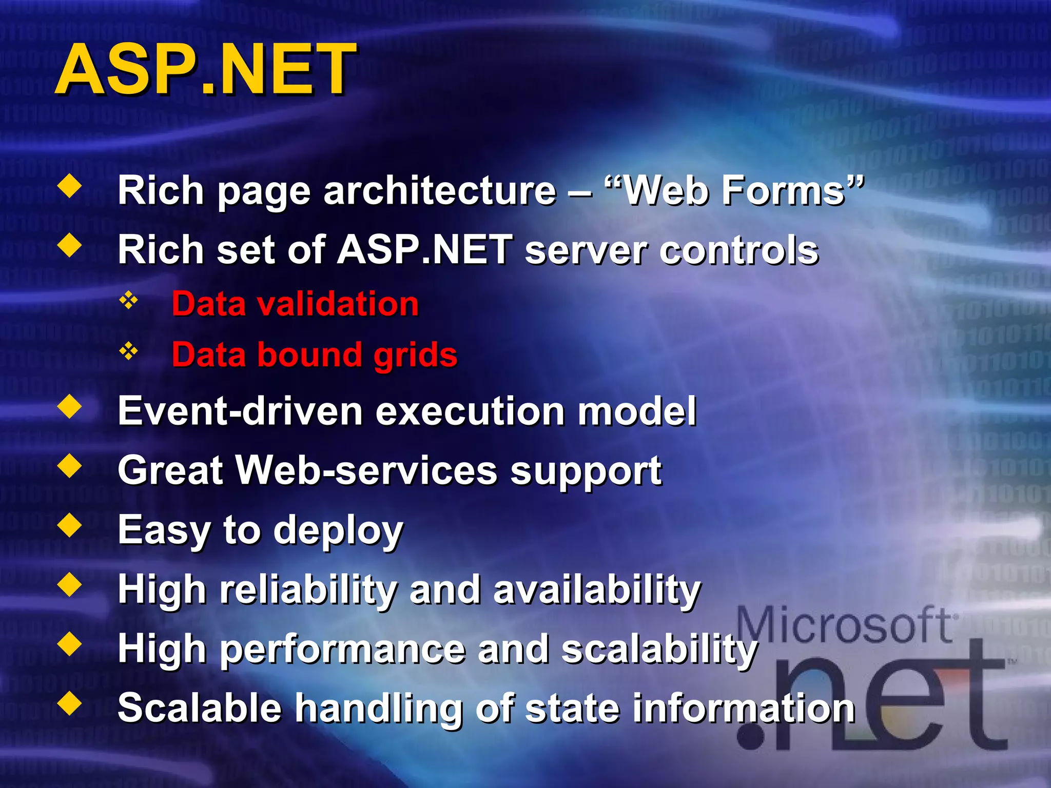 ASP.NETASP.NET
 Rich page architecture – “Web Forms”Rich page architecture – “Web Forms”
 Rich set of ASP.NET server controlsRich set of ASP.NET server controls
 Data validationData validation
 Data bound gridsData bound grids
 Event-driven execution modelEvent-driven execution model
 Great Web-services supportGreat Web-services support
 Easy to deployEasy to deploy
 High reliability and availabilityHigh reliability and availability
 High performance and scalabilityHigh performance and scalability
 Scalable handling of state informationScalable handling of state information
 
