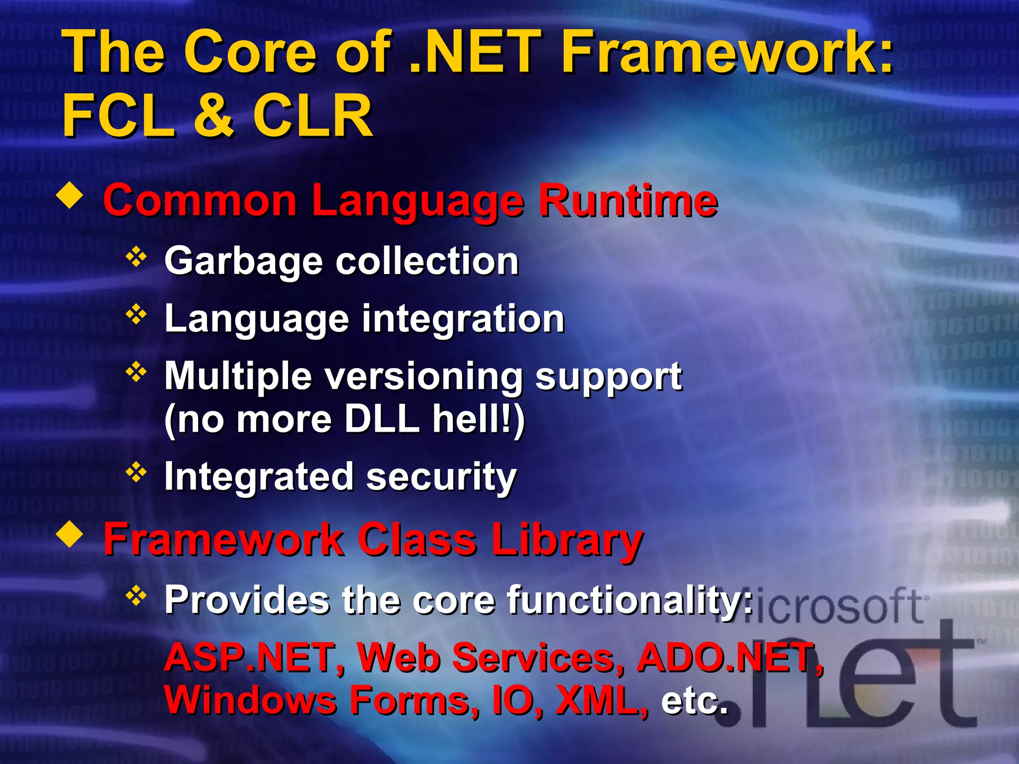 The Core of .NETThe Core of .NET Framework:Framework:
FCL & CLRFCL & CLR
 Common Language RuntimeCommon Language Runtime
 Garbage collectionGarbage collection
 Language integrationLanguage integration
 Multiple versioning supportMultiple versioning support
(no more DLL hell!)(no more DLL hell!)
 Integrated securityIntegrated security
 Framework Class LibraryFramework Class Library
 Provides the core functionality:Provides the core functionality:
ASP.NET, Web Services, ADO.NET,ASP.NET, Web Services, ADO.NET,
Windows Forms, IO, XML,Windows Forms, IO, XML, etc.etc.
 