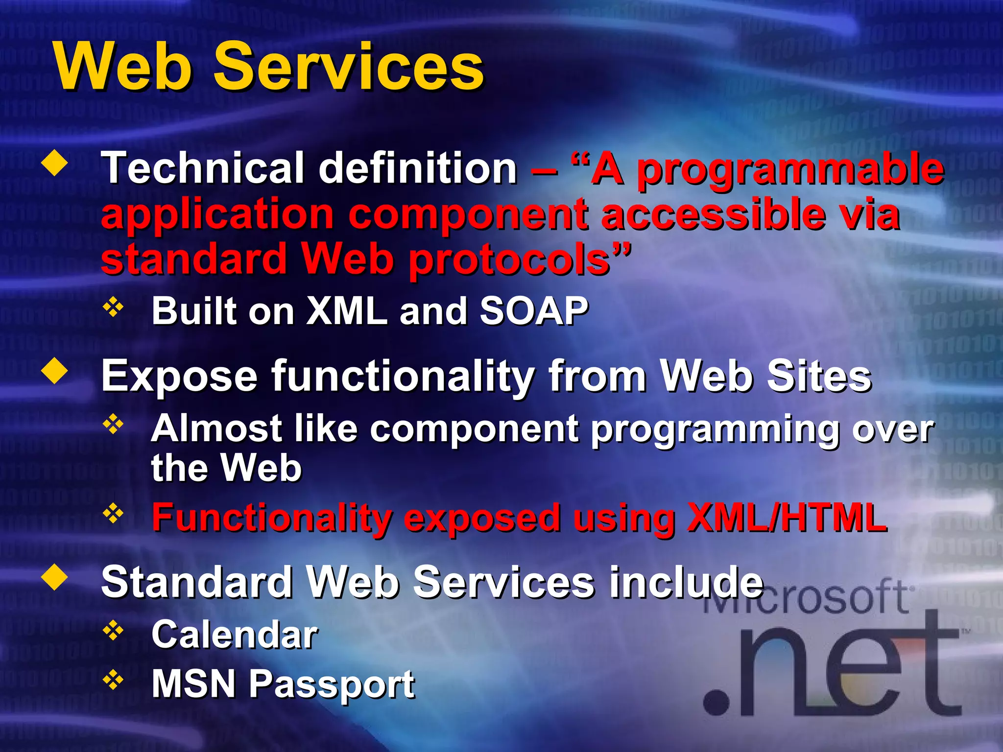 Web ServicesWeb Services
 Technical definitionTechnical definition – “A programmable– “A programmable
application component accessible viaapplication component accessible via
standard Web protocols”standard Web protocols”
 Built on XML and SOAPBuilt on XML and SOAP
 Expose functionality from Web SitesExpose functionality from Web Sites
 Almost like component programming overAlmost like component programming over
the Webthe Web
 Functionality exposed using XML/HTMLFunctionality exposed using XML/HTML
 Standard Web Services includeStandard Web Services include
 CalendarCalendar
 MSN PassportMSN Passport
 