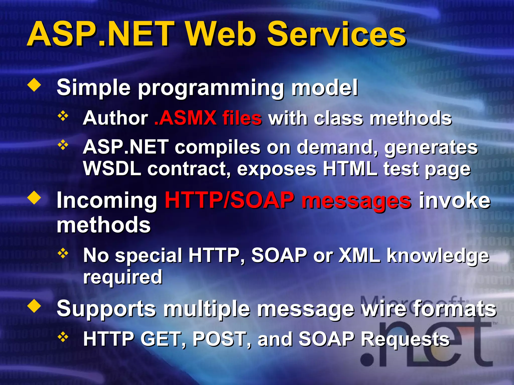 ASP.NET Web ServicesASP.NET Web Services
 Simple programming modelSimple programming model
 AuthorAuthor .ASMX files.ASMX files with class methodswith class methods
 ASP.NET compiles on demand, generatesASP.NET compiles on demand, generates
WSDL contract, exposes HTML test pageWSDL contract, exposes HTML test page
 IncomingIncoming HTTP/SOAP messagesHTTP/SOAP messages invokeinvoke
methodsmethods
 No special HTTP, SOAP or XML knowledgeNo special HTTP, SOAP or XML knowledge
requiredrequired
 Supports multiple message wire formatsSupports multiple message wire formats
 HTTP GET, POST, and SOAP RequestsHTTP GET, POST, and SOAP Requests
 