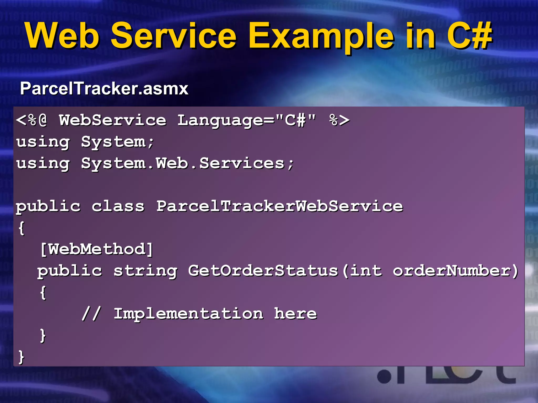 Web Service Example in C#Web Service Example in C#
ParcelTracker.asmxParcelTracker.asmx
<%@ WebService Language="C#" %><%@ WebService Language="C#" %>
using System;using System;
using System.Web.Services;using System.Web.Services;
public class ParcelTrackerWebServicepublic class ParcelTrackerWebService
{{
[WebMethod][WebMethod]
public string GetOrderStatus(int orderNumber)public string GetOrderStatus(int orderNumber)
{{
//// Implementation hereImplementation here
}}
}}
<%@ WebService Language="C#" %><%@ WebService Language="C#" %>
using System;using System;
using System.Web.Services;using System.Web.Services;
public class ParcelTrackerWebServicepublic class ParcelTrackerWebService
{{
[WebMethod][WebMethod]
public string GetOrderStatus(int orderNumber)public string GetOrderStatus(int orderNumber)
{{
//// Implementation hereImplementation here
}}
}}
 
