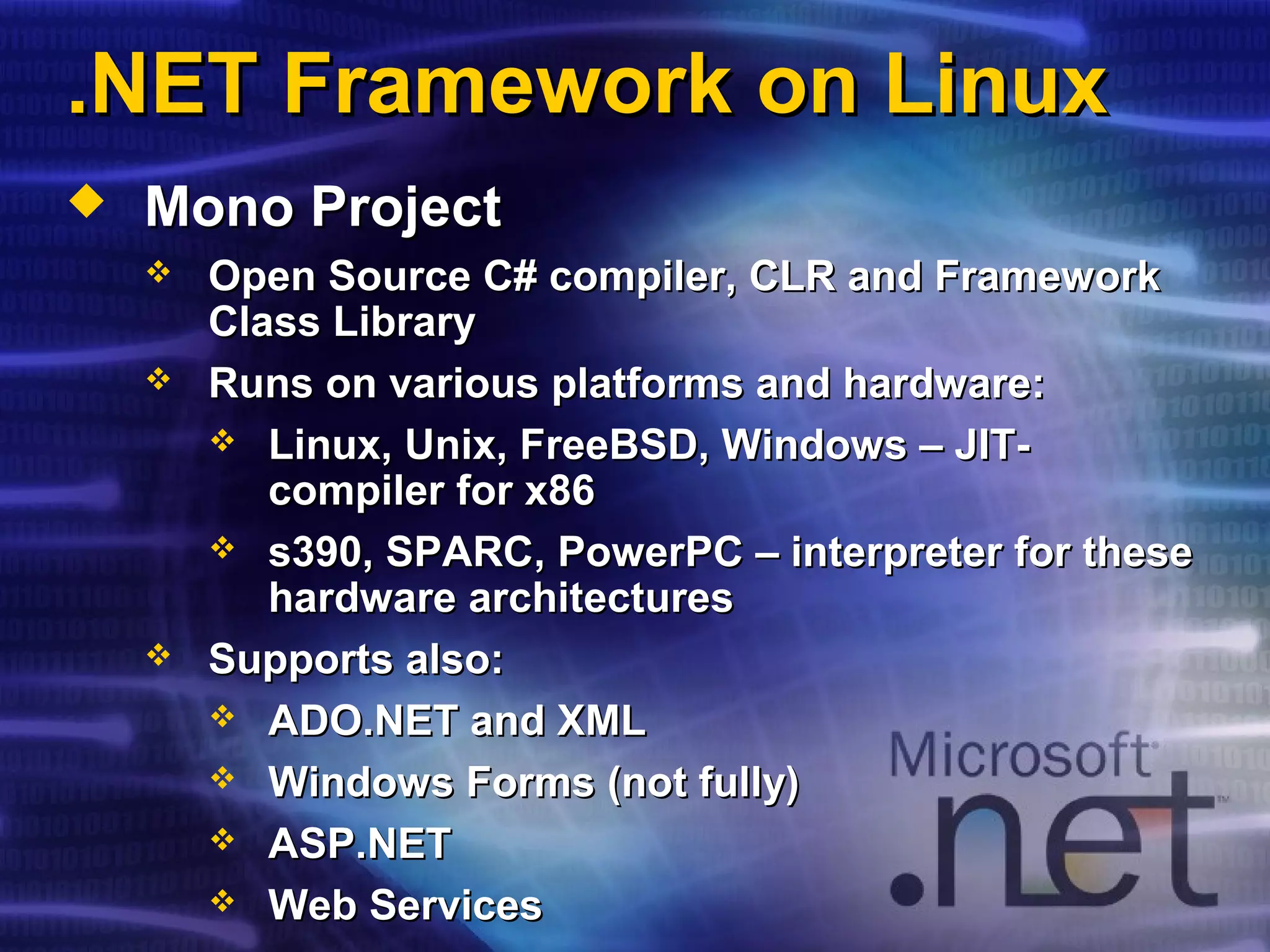.NET Framework on Linux.NET Framework on Linux
 Mono ProjectMono Project
 Open Source C# compiler, CLR and FrameworkOpen Source C# compiler, CLR and Framework
Class LibraryClass Library
 Runs on various platforms and hardware:Runs on various platforms and hardware:
 Linux, Unix, FreeBSD, Windows – JIT-Linux, Unix, FreeBSD, Windows – JIT-
compiler for x86compiler for x86
 s390, SPARCs390, SPARC,, PowerPCPowerPC – interpreter for these– interpreter for these
hardware architectureshardware architectures
 Supports also:Supports also:
 ADO.NET and XMLADO.NET and XML
 Windows Forms (not fully)Windows Forms (not fully)
 ASP.NETASP.NET
 Web ServicesWeb Services
 