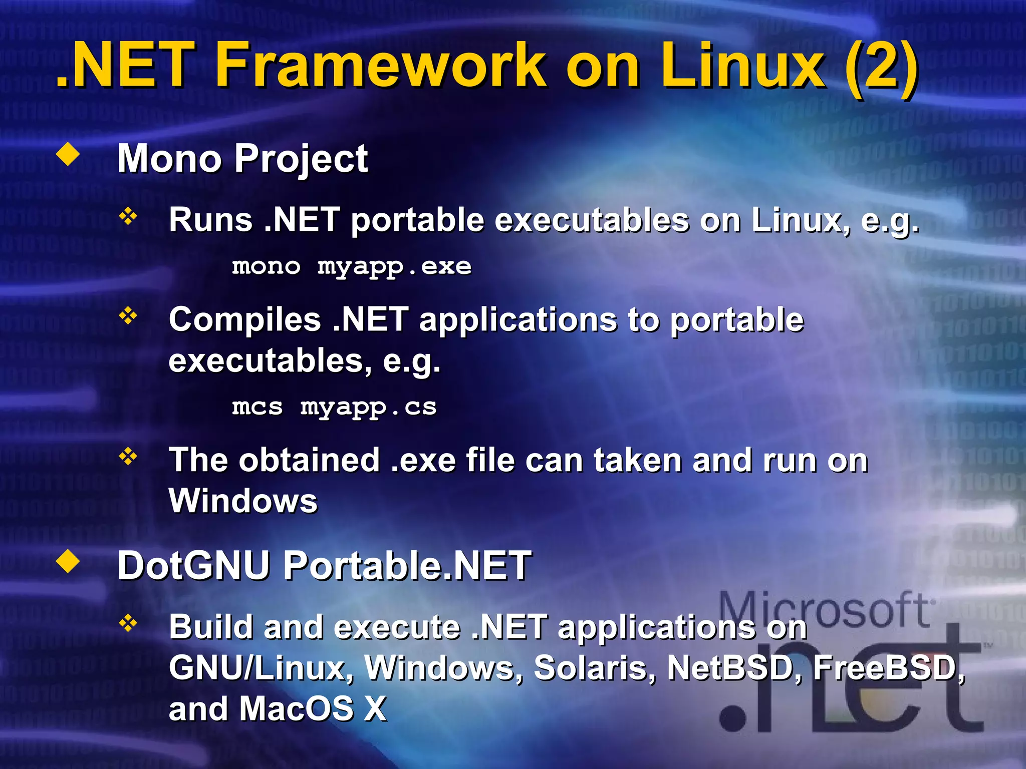 .NET Framework on Linux (2).NET Framework on Linux (2)
 Mono ProjectMono Project
 Runs .NET portable executables on Linux, e.g.Runs .NET portable executables on Linux, e.g.
mono myapp.exemono myapp.exe
 Compiles .NET applications to portableCompiles .NET applications to portable
executables, e.g.executables, e.g.
mcs myapp.csmcs myapp.cs
 The obtained .exe file can taken and run onThe obtained .exe file can taken and run on
WindowsWindows
 DotGNU Portable.NETDotGNU Portable.NET
 Build and execute .NET applications onBuild and execute .NET applications on
GNU/LinuxGNU/Linux,, Windows, Solaris, NetBSD, FreeBSD,Windows, Solaris, NetBSD, FreeBSD,
and MacOS Xand MacOS X
 
