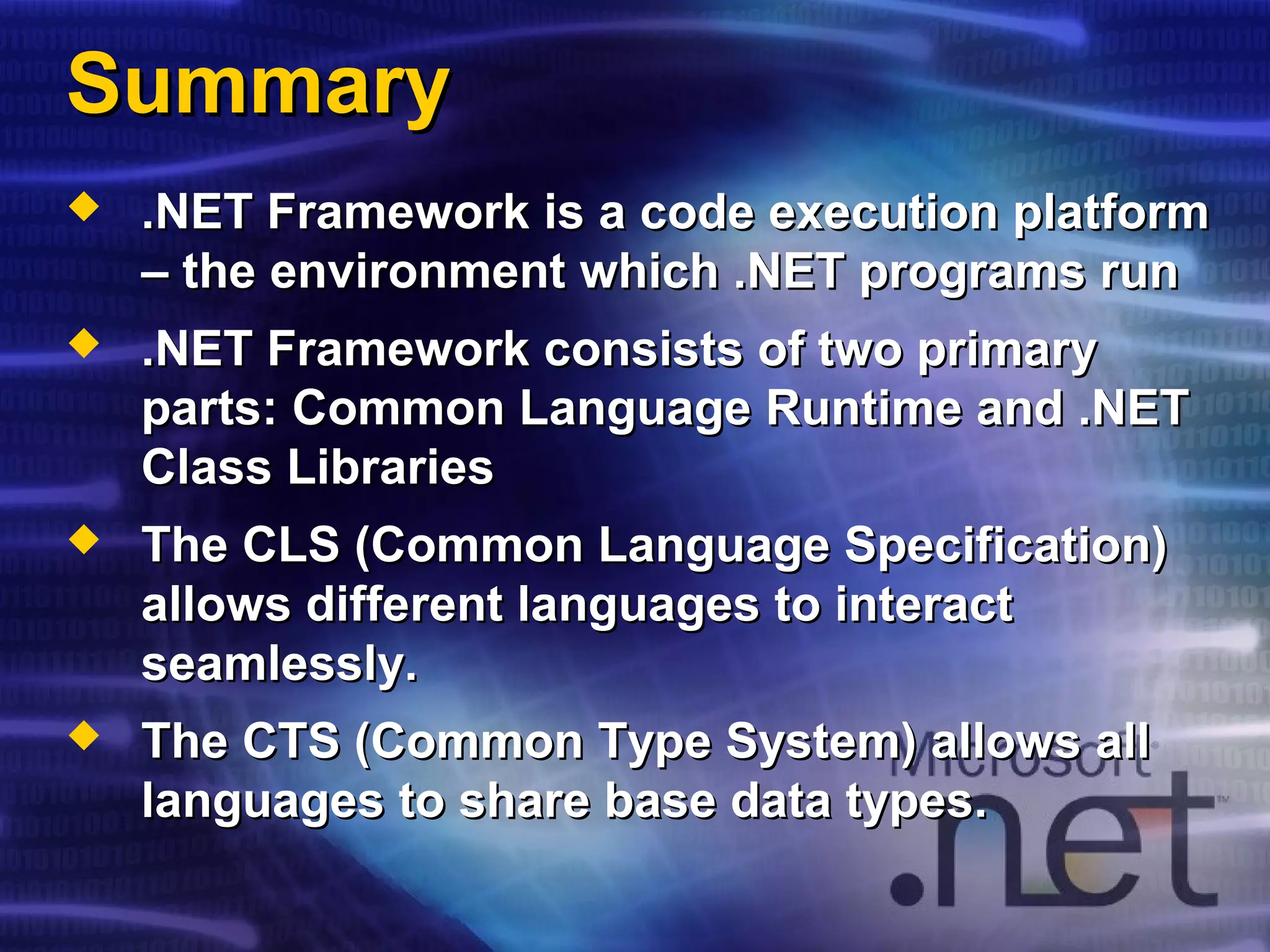 SummarySummary
 .NET Framework is a code execution platform.NET Framework is a code execution platform
– the environment which .NET programs run– the environment which .NET programs run
 .NET Framework consists of two primary.NET Framework consists of two primary
parts: Common Language Runtime and .NETparts: Common Language Runtime and .NET
Class LibrariesClass Libraries
 The CLS (Common Language Specification)The CLS (Common Language Specification)
allows different languages to interactallows different languages to interact
seamlessly.seamlessly.
 The CTS (Common Type System) allows allThe CTS (Common Type System) allows all
languages to share base data types.languages to share base data types.
 