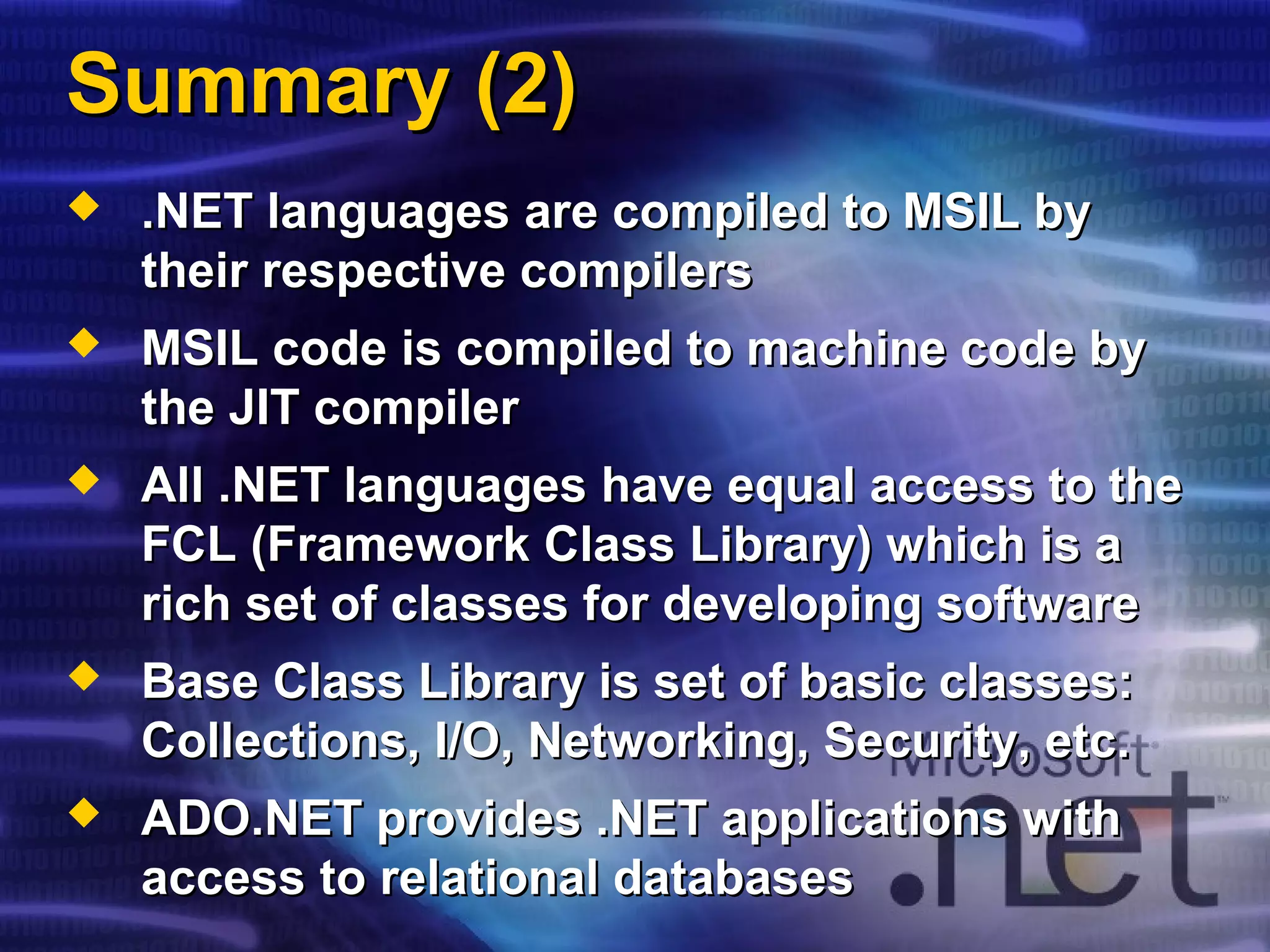 Summary (2)Summary (2)
 .NET languages are compiled to MSIL by.NET languages are compiled to MSIL by
their respective compilerstheir respective compilers
 MSIL code is compiled to machine code byMSIL code is compiled to machine code by
the JIT compilerthe JIT compiler
 All .NET languages have equal access to theAll .NET languages have equal access to the
FCL (Framework Class Library) which is aFCL (Framework Class Library) which is a
rich set of classes for developing softwarerich set of classes for developing software
 Base Class Library is set of basic classes:Base Class Library is set of basic classes:
Collections, I/O, Networking, Security, etc.Collections, I/O, Networking, Security, etc.
 ADO.NET provides .NET applications withADO.NET provides .NET applications with
access to relational databasesaccess to relational databases
 
