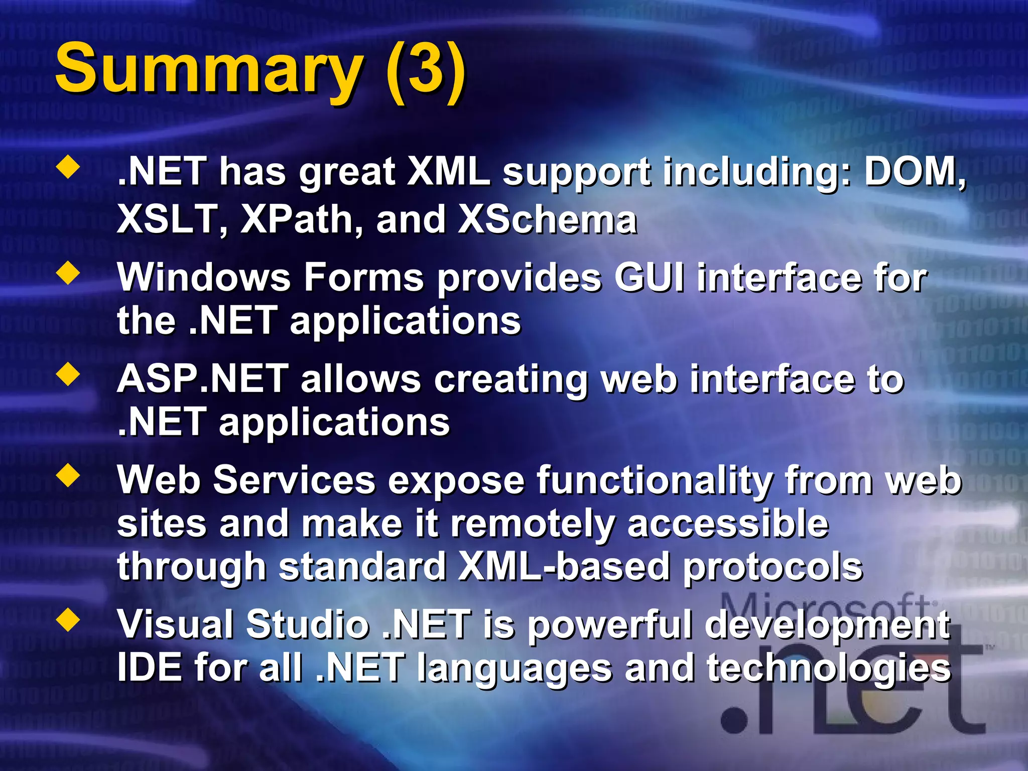 Summary (3)Summary (3)
 .NET has great XML support including: DOM,.NET has great XML support including: DOM,
XSLT,XSLT, XPathXPath, and, and XSchemaXSchema
 Windows Forms provides GUI interface forWindows Forms provides GUI interface for
the .NET applicationsthe .NET applications
 ASP.NET allows creating web interface toASP.NET allows creating web interface to
.NET applications.NET applications
 Web Services expose functionality from webWeb Services expose functionality from web
sites and make it remotely accessiblesites and make it remotely accessible
through standard XML-based protocolsthrough standard XML-based protocols
 Visual Studio .NET is powerful developmentVisual Studio .NET is powerful development
IDE for all .NET languages and technologiesIDE for all .NET languages and technologies
 