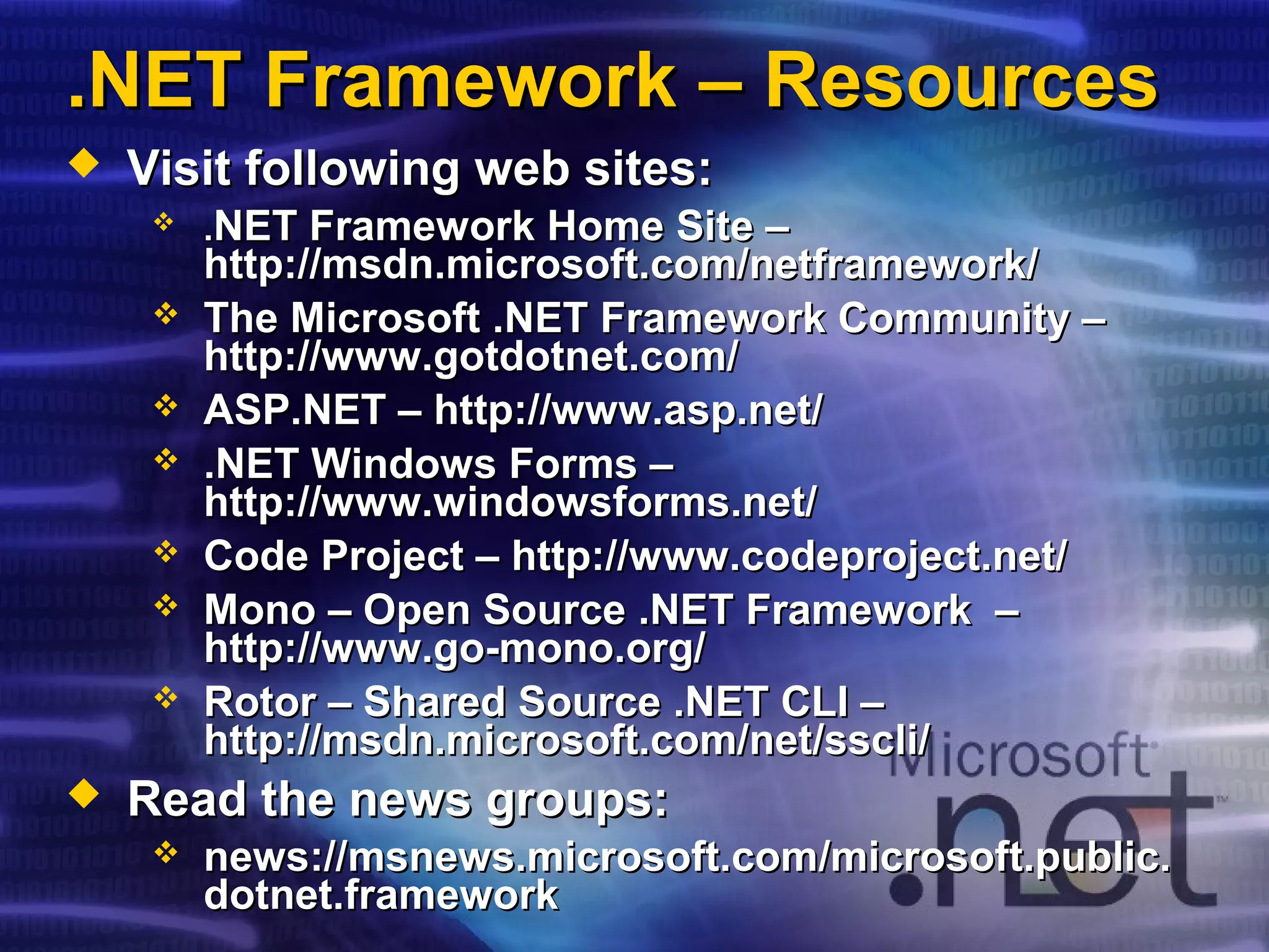 .NET Framework – Resources.NET Framework – Resources
 Visit following web sites:Visit following web sites:
 ..NET Framework Home Site –NET Framework Home Site –
http://msdn.microsoft.com/netframework/http://msdn.microsoft.com/netframework/
 The Microsoft .NET Framework Community –The Microsoft .NET Framework Community –
http://www.gotdotnet.com/http://www.gotdotnet.com/
 ASP.NET –ASP.NET – http://www.asp.net/http://www.asp.net/
 .NET Windows Forms –.NET Windows Forms –
http://www.windowsforms.net/http://www.windowsforms.net/
 Code Project – http://www.codeproject.net/Code Project – http://www.codeproject.net/
 Mono – Open Source .NET Framework –Mono – Open Source .NET Framework –
http://www.go-mono.org/http://www.go-mono.org/
 Rotor – Shared Source .NET CLI –Rotor – Shared Source .NET CLI –
http://msdn.microsoft.com/net/sscli/http://msdn.microsoft.com/net/sscli/
 Read the news groups:Read the news groups:
 news://news://msnews.microsoft.commsnews.microsoft.com//microsoft.public.microsoft.public.
dotnet.frameworkdotnet.framework
 