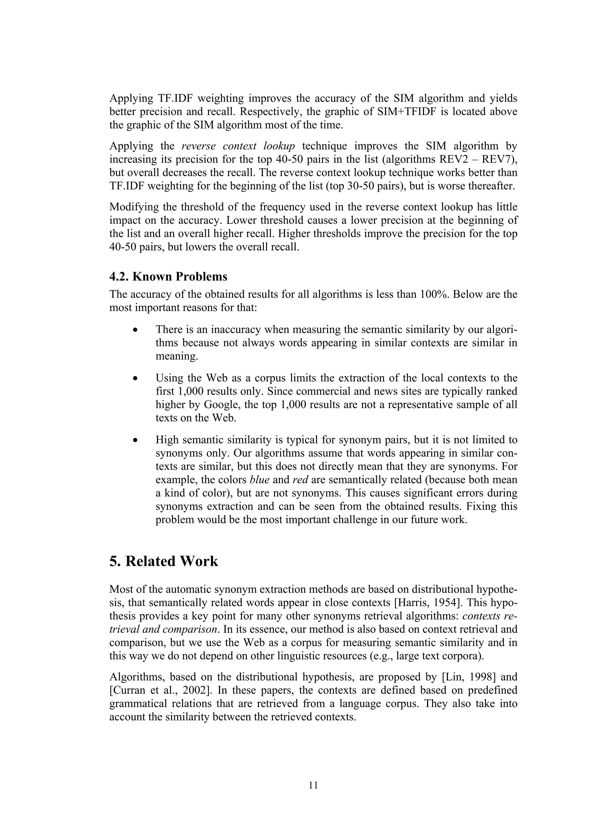 Applying TF.IDF weighting improves the accuracy of the SIM algorithm and yields
better precision and recall. Respectively, the graphic of SIM+TFIDF is located above
the graphic of the SIM algorithm most of the time.
Applying the reverse context lookup technique improves the SIM algorithm by
increasing its precision for the top 40-50 pairs in the list (algorithms REV2 – REV7),
but overall decreases the recall. The reverse context lookup technique works better than
TF.IDF weighting for the beginning of the list (top 30-50 pairs), but is worse thereafter.
Modifying the threshold of the frequency used in the reverse context lookup has little
impact on the accuracy. Lower threshold causes a lower precision at the beginning of
the list and an overall higher recall. Higher thresholds improve the precision for the top
40-50 pairs, but lowers the overall recall.

4.2. Known Problems
The accuracy of the obtained results for all algorithms is less than 100%. Below are the
most important reasons for that:
     •    There is an inaccuracy when measuring the semantic similarity by our algori-
          thms because not always words appearing in similar contexts are similar in
          meaning.
     •    Using the Web as a corpus limits the extraction of the local contexts to the
          first 1,000 results only. Since commercial and news sites are typically ranked
          higher by Google, the top 1,000 results are not a representative sample of all
          texts on the Web.
     •    High semantic similarity is typical for synonym pairs, but it is not limited to
          synonyms only. Our algorithms assume that words appearing in similar con-
          texts are similar, but this does not directly mean that they are synonyms. For
          example, the colors blue and red are semantically related (because both mean
          a kind of color), but are not synonyms. This causes significant errors during
          synonyms extraction and can be seen from the obtained results. Fixing this
          problem would be the most important challenge in our future work.


5. Related Work
Most of the automatic synonym extraction methods are based on distributional hypothe-
sis, that semantically related words appear in close contexts [Harris, 1954]. This hypo-
thesis provides a key point for many other synonyms retrieval algorithms: contexts re-
trieval and comparison. In its essence, our method is also based on context retrieval and
comparison, but we use the Web as a corpus for measuring semantic similarity and in
this way we do not depend on other linguistic resources (e.g., large text corpora).
Algorithms, based on the distributional hypothesis, are proposed by [Lin, 1998] and
[Curran et al., 2002]. In these papers, the contexts are defined based on predefined
grammatical relations that are retrieved from a language corpus. They also take into
account the similarity between the retrieved contexts.




                                           11
 