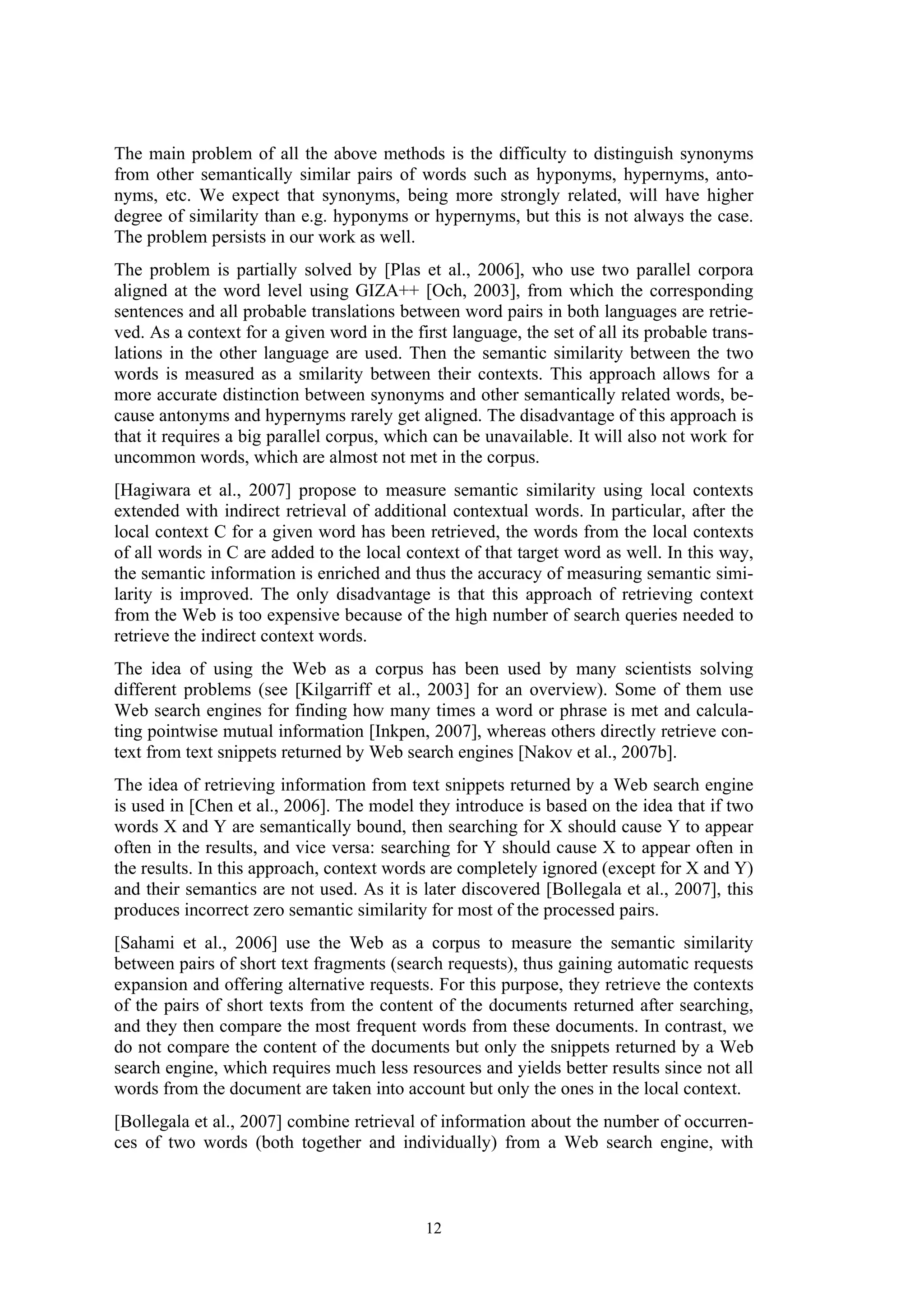 The main problem of all the above methods is the difficulty to distinguish synonyms
from other semantically similar pairs of words such as hyponyms, hypernyms, anto-
nyms, etc. We expect that synonyms, being more strongly related, will have higher
degree of similarity than e.g. hyponyms or hypernyms, but this is not always the case.
The problem persists in our work as well.
The problem is partially solved by [Plas et al., 2006], who use two parallel corpora
aligned at the word level using GIZA++ [Och, 2003], from which the corresponding
sentences and all probable translations between word pairs in both languages are retrie-
ved. As a context for a given word in the first language, the set of all its probable trans-
lations in the other language are used. Then the semantic similarity between the two
words is measured as a smilarity between their contexts. This approach allows for a
more accurate distinction between synonyms and other semantically related words, be-
cause antonyms and hypernyms rarely get aligned. The disadvantage of this approach is
that it requires a big parallel corpus, which can be unavailable. It will also not work for
uncommon words, which are almost not met in the corpus.
[Hagiwara et al., 2007] propose to measure semantic similarity using local contexts
extended with indirect retrieval of additional contextual words. In particular, after the
local context C for a given word has been retrieved, the words from the local contexts
of all words in C are added to the local context of that target word as well. In this way,
the semantic information is enriched and thus the accuracy of measuring semantic simi-
larity is improved. The only disadvantage is that this approach of retrieving context
from the Web is too expensive because of the high number of search queries needed to
retrieve the indirect context words.
The idea of using the Web as a corpus has been used by many scientists solving
different problems (see [Kilgarriff et al., 2003] for an overview). Some of them use
Web search engines for finding how many times a word or phrase is met and calcula-
ting pointwise mutual information [Inkpen, 2007], whereas others directly retrieve con-
text from text snippets returned by Web search engines [Nakov et al., 2007b].
The idea of retrieving information from text snippets returned by a Web search engine
is used in [Chen et al., 2006]. The model they introduce is based on the idea that if two
words X and Y are semantically bound, then searching for X should cause Y to appear
often in the results, and vice versa: searching for Y should cause X to appear often in
the results. In this approach, context words are completely ignored (except for X and Y)
and their semantics are not used. As it is later discovered [Bollegala et al., 2007], this
produces incorrect zero semantic similarity for most of the processed pairs.
[Sahami et al., 2006] use the Web as a corpus to measure the semantic similarity
between pairs of short text fragments (search requests), thus gaining automatic requests
expansion and offering alternative requests. For this purpose, they retrieve the contexts
of the pairs of short texts from the content of the documents returned after searching,
and they then compare the most frequent words from these documents. In contrast, we
do not compare the content of the documents but only the snippets returned by a Web
search engine, which requires much less resources and yields better results since not all
words from the document are taken into account but only the ones in the local context.
[Bollegala et al., 2007] combine retrieval of information about the number of occurren-
ces of two words (both together and individually) from a Web search engine, with



                                            12
 