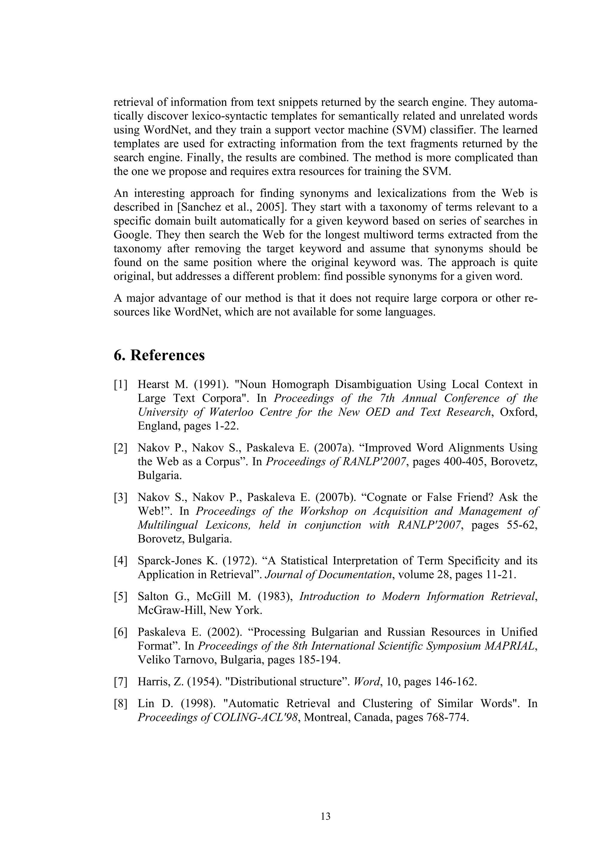 retrieval of information from text snippets returned by the search engine. They automa-
tically discover lexico-syntactic templates for semantically related and unrelated words
using WordNet, and they train a support vector machine (SVM) classifier. The learned
templates are used for extracting information from the text fragments returned by the
search engine. Finally, the results are combined. The method is more complicated than
the one we propose and requires extra resources for training the SVM.
An interesting approach for finding synonyms and lexicalizations from the Web is
described in [Sanchez et al., 2005]. They start with a taxonomy of terms relevant to a
specific domain built automatically for a given keyword based on series of searches in
Google. They then search the Web for the longest multiword terms extracted from the
taxonomy after removing the target keyword and assume that synonyms should be
found on the same position where the original keyword was. The approach is quite
original, but addresses a different problem: find possible synonyms for a given word.
A major advantage of our method is that it does not require large corpora or other re-
sources like WordNet, which are not available for some languages.


6. References
[1] Hearst M. (1991). "Noun Homograph Disambiguation Using Local Context in
    Large Text Corpora". In Proceedings of the 7th Annual Conference of the
    University of Waterloo Centre for the New OED and Text Research, Oxford,
    England, pages 1-22.
[2] Nakov P., Nakov S., Paskaleva E. (2007a). “Improved Word Alignments Using
    the Web as a Corpus”. In Proceedings of RANLP'2007, pages 400-405, Borovetz,
    Bulgaria.
[3] Nakov S., Nakov P., Paskaleva E. (2007b). “Cognate or False Friend? Ask the
    Web!”. In Proceedings of the Workshop on Acquisition and Management of
    Multilingual Lexicons, held in conjunction with RANLP'2007, pages 55-62,
    Borovetz, Bulgaria.
[4] Sparck-Jones K. (1972). “A Statistical Interpretation of Term Specificity and its
    Application in Retrieval”. Journal of Documentation, volume 28, pages 11-21.
[5] Salton G., McGill M. (1983), Introduction to Modern Information Retrieval,
    McGraw-Hill, New York.
[6] Paskaleva E. (2002). “Processing Bulgarian and Russian Resources in Unified
    Format”. In Proceedings of the 8th International Scientific Symposium MAPRIAL,
    Veliko Tarnovo, Bulgaria, pages 185-194.
[7] Harris, Z. (1954). "Distributional structure”. Word, 10, pages 146-162.
[8] Lin D. (1998). "Automatic Retrieval and Clustering of Similar Words". In
    Proceedings of COLING-ACL'98, Montreal, Canada, pages 768-774.




                                          13
 