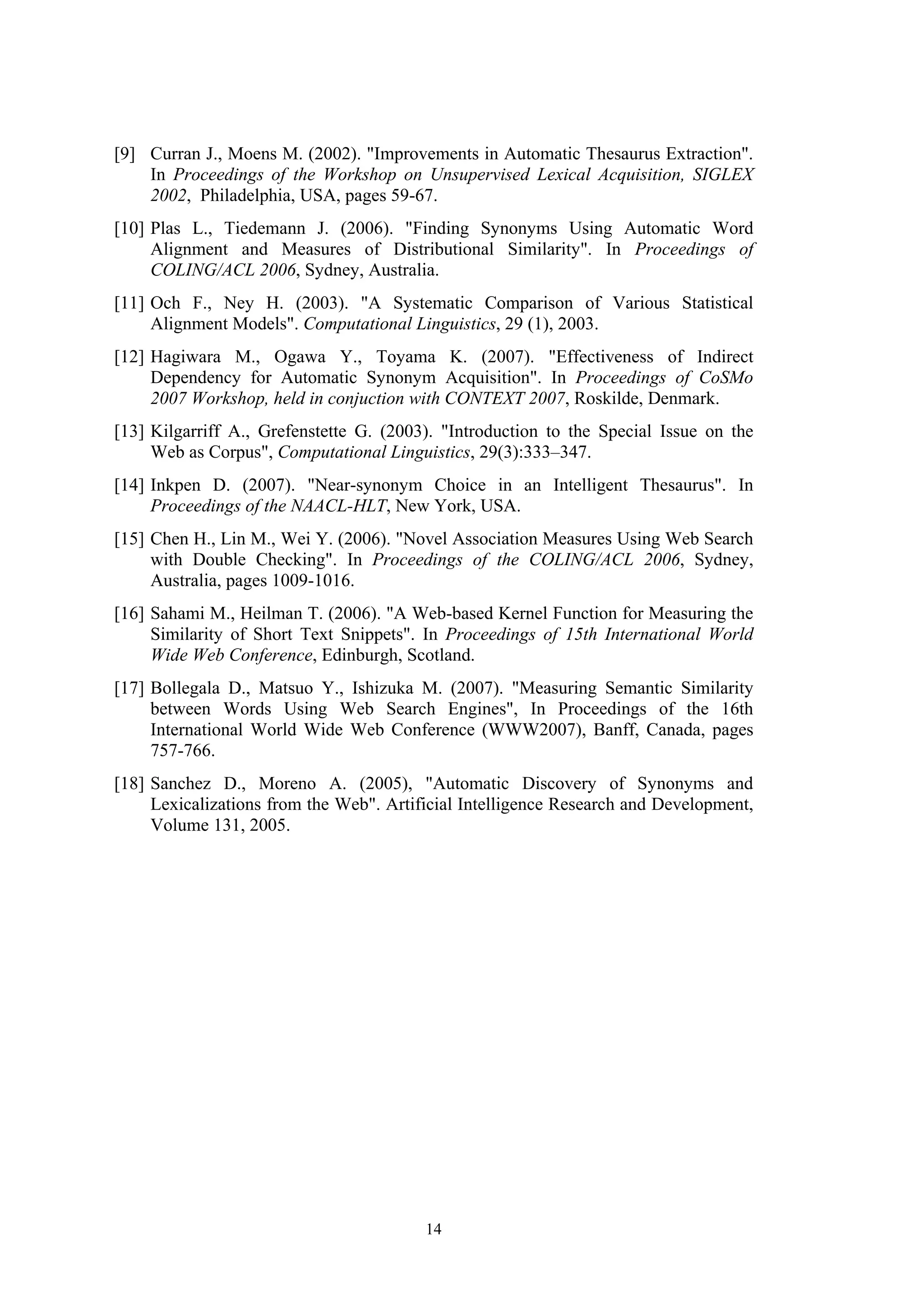 [9] Curran J., Moens M. (2002). "Improvements in Аutomatic Тhesaurus Еxtraction".
    In Proceedings of the Workshop on Unsupervised Lexical Acquisition, SIGLEX
    2002, Philadelphia, USA, pages 59-67.
[10] Plas L., Tiedemann J. (2006). "Finding Synonyms Using Automatic Word
     Alignment and Measures of Distributional Similarity". In Proceedings of
     COLING/ACL 2006, Sydney, Australia.
[11] Och F., Ney H. (2003). "A Systematic Comparison of Various Statistical
     Alignment Models". Computational Linguistics, 29 (1), 2003.
[12] Hagiwara М., Ogawa Y., Toyama K. (2007). "Effectiveness of Indirect
     Dependency for Automatic Synonym Acquisition". In Proceedings of CoSMo
     2007 Workshop, held in conjuction with CONTEXT 2007, Roskilde, Denmark.
[13] Kilgarriff A., Grefenstette G. (2003). "Introduction to the Special Issue on the
     Web as Corpus", Computational Linguistics, 29(3):333–347.
[14] Inkpen D. (2007). "Near-synonym Choice in an Intelligent Thesaurus". In
     Proceedings of the NAACL-HLT, New York, USA.
[15] Chen H., Lin M., Wei Y. (2006). "Novel Association Measures Using Web Search
     with Double Checking". In Proceedings of the COLING/ACL 2006, Sydney,
     Australia, pages 1009-1016.
[16] Sahami M., Heilman T. (2006). "A Web-based Kernel Function for Measuring the
     Similarity of Short Text Snippets". In Proceedings of 15th International World
     Wide Web Conference, Edinburgh, Scotland.
[17] Bollegala D., Matsuo Y., Ishizuka M. (2007). "Measuring Semantic Similarity
     between Words Using Web Search Engines", In Proceedings of the 16th
     International World Wide Web Conference (WWW2007), Banff, Canada, pages
     757-766.
[18] Sanchez D., Moreno A. (2005), "Automatic Discovery of Synonyms and
     Lexicalizations from the Web". Artificial Intelligence Research and Development,
     Volume 131, 2005.




                                         14
 