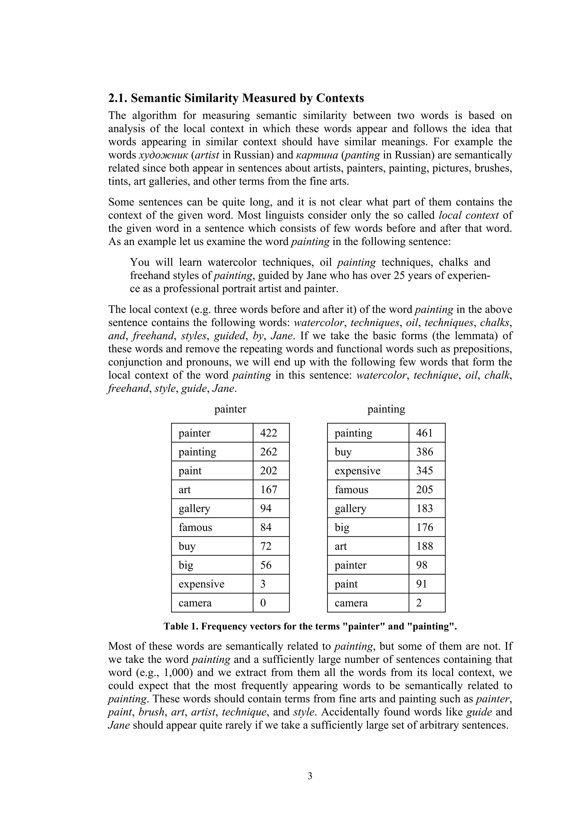 2.1. Semantic Similarity Measured by Contexts
The algorithm for measuring semantic similarity between two words is based on
analysis of the local context in which these words appear and follows the idea that
words appearing in similar context should have similar meanings. For example the
words художник (artist in Russian) and картина (panting in Russian) are semantically
related since both appear in sentences about artists, painters, painting, pictures, brushes,
tints, art galleries, and other terms from the fine arts.
Some sentences can be quite long, and it is not clear what part of them contains the
context of the given word. Most linguists consider only the so called local context of
the given word in a sentence which consists of few words before and after that word.
As an example let us examine the word painting in the following sentence:
    You will learn watercolor techniques, oil painting techniques, chalks and
    freehand styles of painting, guided by Jane who has over 25 years of experien-
    ce as a professional portrait artist and painter.
The local context (e.g. three words before and after it) of the word painting in the above
sentence contains the following words: watercolor, techniques, oil, techniques, chalks,
and, freehand, styles, guided, by, Jane. If we take the basic forms (the lemmata) of
these words and remove the repeating words and functional words such as prepositions,
conjunction and pronouns, we will end up with the following few words that form the
local context of the word painting in this sentence: watercolor, technique, oil, chalk,
freehand, style, guide, Jane.
                          painter                            painting

                painter             422            painting             461
                painting            262            buy                  386
                paint               202            expensive            345
                art                 167            famous               205
                gallery             94             gallery              183
                famous              84             big                  176
                buy                 72             art                  188
                big                 56             painter              98
                expensive           3              paint                91
                camera              0              camera               2

            Table 1. Frequency vectors for the terms "painter" and "painting".
Most of these words are semantically related to painting, but some of them are not. If
we take the word painting and a sufficiently large number of sentences containing that
word (e.g., 1,000) and we extract from them all the words from its local context, we
could expect that the most frequently appearing words to be semantically related to
painting. These words should contain terms from fine arts and painting such as painter,
paint, brush, art, artist, technique, and style. Accidentally found words like guide and
Jane should appear quite rarely if we take a sufficiently large set of arbitrary sentences.



                                             3
 