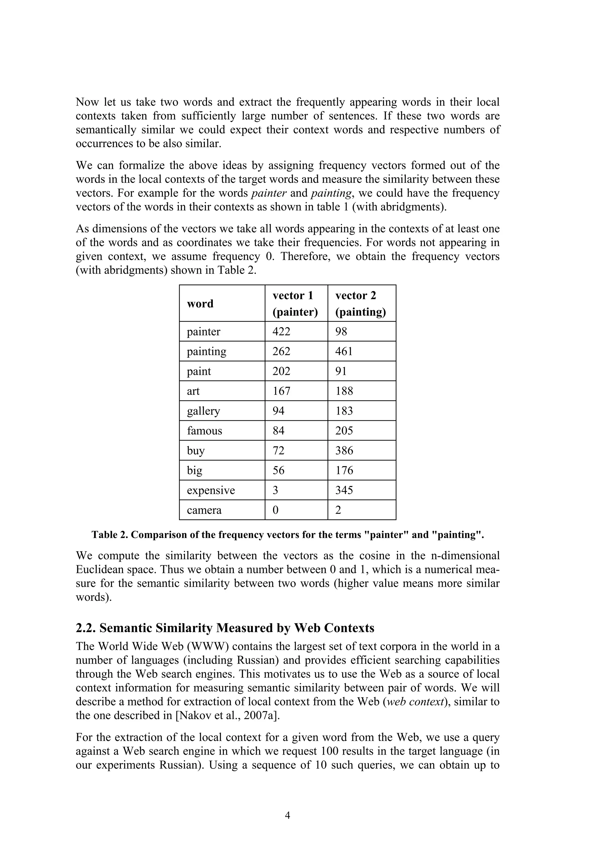 Now let us take two words and extract the frequently appearing words in their local
contexts taken from sufficiently large number of sentences. If these two words are
semantically similar we could expect their context words and respective numbers of
occurrences to be also similar.
We can formalize the above ideas by assigning frequency vectors formed out of the
words in the local contexts of the target words and measure the similarity between these
vectors. For example for the words painter and painting, we could have the frequency
vectors of the words in their contexts as shown in table 1 (with abridgments).
As dimensions of the vectors we take all words appearing in the contexts of at least one
of the words and as coordinates we take their frequencies. For words not appearing in
given context, we assume frequency 0. Therefore, we obtain the frequency vectors
(with abridgments) shown in Table 2.

                                         vector 1      vector 2
                       word
                                         (painter)     (painting)
                       painter           422           98
                       painting          262           461
                       paint             202           91
                       art               167           188
                       gallery           94            183
                       famous            84            205
                       buy               72            386
                       big               56            176
                       expensive         3             345
                       camera            0             2

   Table 2. Comparison of the frequency vectors for the terms "painter" and "painting".
We compute the similarity between the vectors as the cosine in the n-dimensional
Euclidean space. Thus we obtain a number between 0 and 1, which is a numerical mea-
sure for the semantic similarity between two words (higher value means more similar
words).

2.2. Semantic Similarity Measured by Web Contexts
The World Wide Web (WWW) contains the largest set of text corpora in the world in a
number of languages (including Russian) and provides efficient searching capabilities
through the Web search engines. This motivates us to use the Web as a source of local
context information for measuring semantic similarity between pair of words. We will
describe a method for extraction of local context from the Web (web context), similar to
the one described in [Nakov et al., 2007a].
For the extraction of the local context for a given word from the Web, we use a query
against a Web search engine in which we request 100 results in the target language (in
our experiments Russian). Using a sequence of 10 such queries, we can obtain up to



                                              4
 