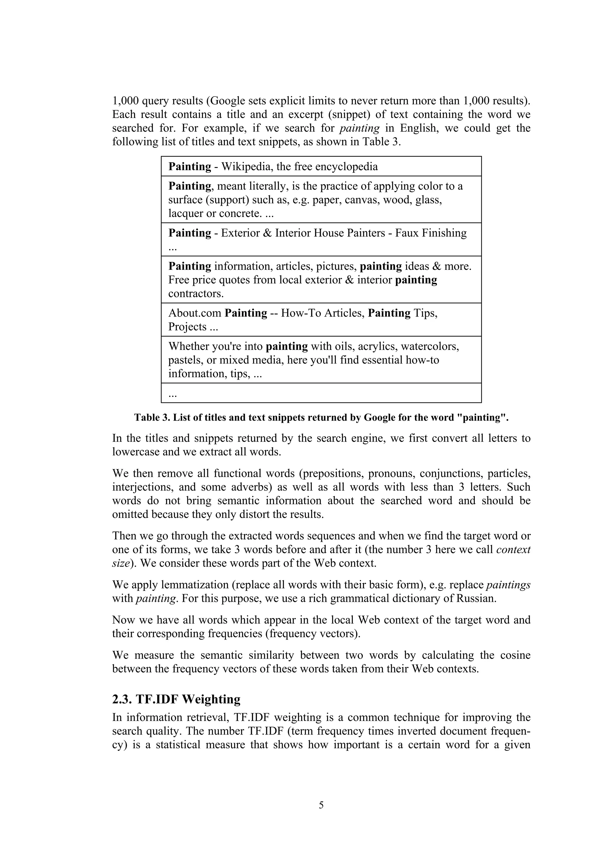 1,000 query results (Google sets explicit limits to never return more than 1,000 results).
Each result contains a title and an excerpt (snippet) of text containing the word we
searched for. For example, if we search for painting in English, we could get the
following list of titles and text snippets, as shown in Table 3.

            Painting - Wikipedia, the free encyclopedia
            Painting, meant literally, is the practice of applying color to a
            surface (support) such as, e.g. paper, canvas, wood, glass,
            lacquer or concrete. ...
            Painting - Exterior & Interior House Painters - Faux Finishing
            ...
            Painting information, articles, pictures, painting ideas & more.
            Free price quotes from local exterior & interior painting
            contractors.
            About.com Painting -- How-To Articles, Painting Tips,
            Projects ...
            Whether you're into painting with oils, acrylics, watercolors,
            pastels, or mixed media, here you'll find essential how-to
            information, tips, ...
            ...

    Table 3. List of titles and text snippets returned by Google for the word "painting".

In the titles and snippets returned by the search engine, we first convert all letters to
lowercase and we extract all words.
We then remove all functional words (prepositions, pronouns, conjunctions, particles,
interjections, and some adverbs) as well as all words with less than 3 letters. Such
words do not bring semantic information about the searched word and should be
omitted because they only distort the results.
Then we go through the extracted words sequences and when we find the target word or
one of its forms, we take 3 words before and after it (the number 3 here we call context
size). We consider these words part of the Web context.
We apply lemmatization (replace all words with their basic form), e.g. replace paintings
with painting. For this purpose, we use a rich grammatical dictionary of Russian.
Now we have all words which appear in the local Web context of the target word and
their corresponding frequencies (frequency vectors).
We measure the semantic similarity between two words by calculating the cosine
between the frequency vectors of these words taken from their Web contexts.

2.3. TF.IDF Weighting
In information retrieval, TF.IDF weighting is a common technique for improving the
search quality. The number TF.IDF (term frequency times inverted document frequen-
cy) is a statistical measure that shows how important is a certain word for a given




                                             5
 