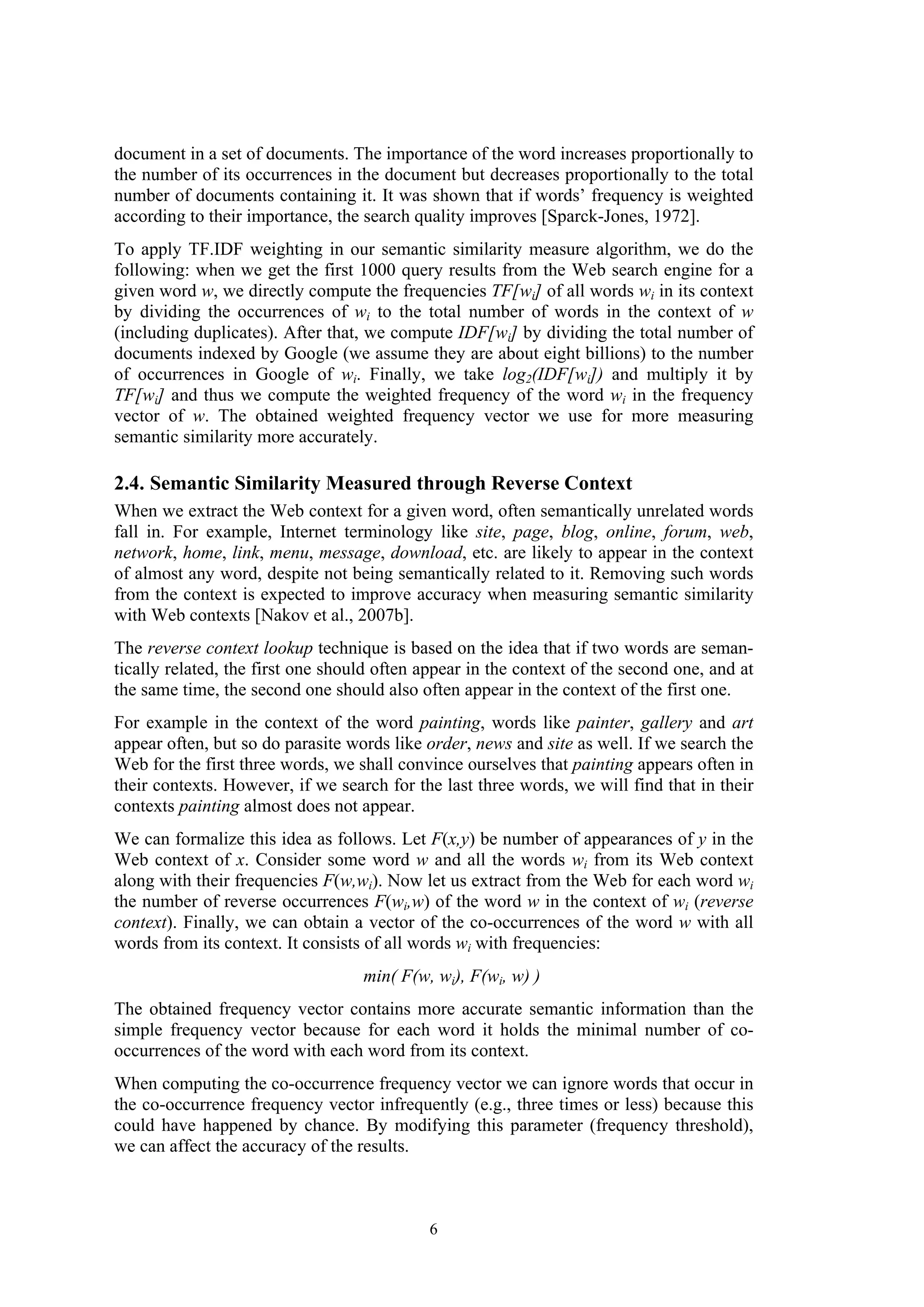document in a set of documents. The importance of the word increases proportionally to
the number of its occurrences in the document but decreases proportionally to the total
number of documents containing it. It was shown that if words’ frequency is weighted
according to their importance, the search quality improves [Sparck-Jones, 1972].
To apply TF.IDF weighting in our semantic similarity measure algorithm, we do the
following: when we get the first 1000 query results from the Web search engine for a
given word w, we directly compute the frequencies TF[wi] of all words wi in its context
by dividing the occurrences of wi to the total number of words in the context of w
(including duplicates). After that, we compute IDF[wi] by dividing the total number of
documents indexed by Google (we assume they are about eight billions) to the number
of occurrences in Google of wi. Finally, we take log2(IDF[wi]) and multiply it by
TF[wi] and thus we compute the weighted frequency of the word wi in the frequency
vector of w. The obtained weighted frequency vector we use for more measuring
semantic similarity more accurately.

2.4. Semantic Similarity Measured through Reverse Context
When we extract the Web context for a given word, often semantically unrelated words
fall in. For example, Internet terminology like site, page, blog, online, forum, web,
network, home, link, menu, message, download, etc. are likely to appear in the context
of almost any word, despite not being semantically related to it. Removing such words
from the context is expected to improve accuracy when measuring semantic similarity
with Web contexts [Nakov et al., 2007b].
The reverse context lookup technique is based on the idea that if two words are seman-
tically related, the first one should often appear in the context of the second one, and at
the same time, the second one should also often appear in the context of the first one.
For example in the context of the word painting, words like painter, gallery and art
appear often, but so do parasite words like order, news and site as well. If we search the
Web for the first three words, we shall convince ourselves that painting appears often in
their contexts. However, if we search for the last three words, we will find that in their
contexts painting almost does not appear.
We can formalize this idea as follows. Let F(x,y) be number of appearances of y in the
Web context of x. Consider some word w and all the words wi from its Web context
along with their frequencies F(w,wi). Now let us extract from the Web for each word wi
the number of reverse occurrences F(wi,w) of the word w in the context of wi (reverse
context). Finally, we can obtain a vector of the co-occurrences of the word w with all
words from its context. It consists of all words wi with frequencies:
                                   min( F(w, wi), F(wi, w) )
The obtained frequency vector contains more accurate semantic information than the
simple frequency vector because for each word it holds the minimal number of co-
occurrences of the word with each word from its context.
When computing the co-occurrence frequency vector we can ignore words that occur in
the co-occurrence frequency vector infrequently (e.g., three times or less) because this
could have happened by chance. By modifying this parameter (frequency threshold),
we can affect the accuracy of the results.



                                            6
 